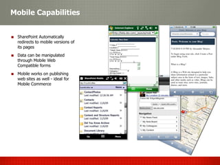 Mobile Capabilities


 SharePoint Automatically
 redirects to mobile versions of
 its pages
 Data can be manipulated
 through Mobile Web
 Compatible forms
 Mobile works on publishing
 web sites as well - ideal for
 Mobile Commerce
 