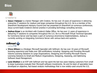 Bios



 Jesus J Salazar is a Senior Manager with Credera. He has over 10 years of experience in delivering
  enterprise IT solutions for medium and large companies throughout the U.S. He is a member of the
  SharePoint Development Advisory Council and has presented on SharePoint at numerous conferences.
  Jesus current leads Credera’s Denver practice in providing technology consulting services.
 Joshua Grear is an Architect with Credera’s Dallas Office. He has over 11 years of experience in
  delivering IT solutions to companies throughout the U.S. He is a Microsoft Virtual Technical Specialist
  for Commerce Server and has been a part of numerous eCommerce implementations. Joshua is
  currently working on integrating Commerce Server with various back-end systems.




 Vince Allison is a Strategic Microsoft Specialist with Softmart. He has over 10 years of Microsoft
  licensing experience and holds over 300 certifications including: Designing and Providing Microsoft
  Volume Licensing Solutions to Large Organizations; Designing and Providing Microsoft Volume
  Licensing Solutions to Small and Medium Organizations; Designing, Assessing, and Optimizing
  Software Asset Management.
 Lane Shelton is an EVP with Softmart and has spent the last two years helping customers from small
  to large businesses evaluate their Microsoft software investments. He and his team of specialists have
  developed an objective, fact-based analysis methodology that is now widely-used around the U.S.
 