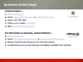 Questions & Next Steps

Contact Credera …
  www.credera.com
  Email: jsalazar@credera.com or jgrear@credera.com
  Phone: 972.759.1836
  Follow us on Twitter: @Credera
  Content Management
  Blog: http://blogs.credera.com/


For information on licensing, contact Softmart …
  www.softmart.com
  Email: vince.allison@softmart.com or kevin.hunter@softmart.com
  Phone: 610.518.4146 (Vince) or 972.335.2181 (Kevin)
  Complimentary one-on-one licensing consultation available from Softmart
 