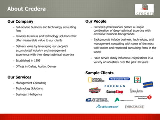 About Credera

Our Company                                           Our People
  – Full-service business and technology consulting     – Credera’s professionals posses a unique
    firm                                                  combination of deep technical expertise with
                                                          extensive business backgrounds
  – Provides business and technology solutions that
    offer measurable value to our clients               – Backgrounds include business, technology, and
                                                          management consulting with some of the most
  – Delivers value by leveraging our people’s
                                                          well-known and respected consulting firms in the
    accumulated industry and management
                                                          world
    experience with their deep technical expertise
                                                        – Have served many influential corporations in a
  – Established in 1999
                                                          variety of industries over the past 20 years
  – Offices in Dallas, Austin, Denver

                                                      Sample Clients
Our Services
  – Management Consulting
  – Technology Solutions

  – Business Intelligence
 