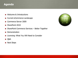 Agenda


  Welcome & Introductions
  Current eCommerce Landscape
  Commerce Server 2009
  SharePoint 2010
  SharePoint Commerce Services – Better Together
  Demonstration
  Licensing: What You Will Need to Consider
  Q&A
  Next Steps
 