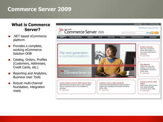 Commerce Server 2009

 What is Commerce
       Server?
 .NET based eCommerce
 platform
 Provides a complete,
 working eCommerce
 Solution OOB
 Catalog, Orders, Profiles
 (Customers, Addresses,
 Credit Cards, etc.)
 Reporting and Analytics,
 Business User Tools
 Robust multi-channel
 foundation, integration
 ready
 