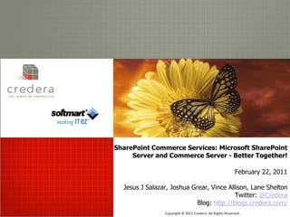 THE POW ER OF P ERSPECTIVE




                             SharePoint Commerce Services: Microsoft SharePoint
                                  Server and Commerce Server - Better Together!

                                                                                       February 22, 2011

                               Jesus J Salazar, Joshua Grear, Vince Allison, Lane Shelton
                                                                       Twitter: @Credera
                                                         Blog: http://blogs.credera.com/
                                             Copyright © 2011 Credera. All Rights Reserved.
 
