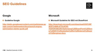 SEO Guidelines

Google
Guideline Google
http://static.googleusercontent.com/media/www.go
ogle.com/en//webmasters/docs/search-engineoptimization-starter-guide.pdf

©

SharePoint Community 12.2.2014

Microsoft
Microsoft Guideline für SEO mit SharePoint
http://download.microsoft.com/download/2/0/F/20F
963F5-4668-4779-AC057EDFDFD4E29C/Optimizing%20SharePoint%20Serv
er%202013%20websites%20for%20Internet%20sear
ch%20engines.docx

28

 