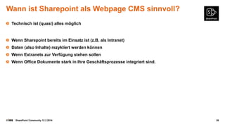 Wann ist Sharepoint als Webpage CMS sinnvoll?
Technisch ist (quasi) alles möglich

Wenn Sharepoint bereits im Einsatz ist (z.B. als Intranet)
Daten (also Inhalte) rezykliert werden können
Wenn Extranets zur Verfügung stehen sollen
Wenn Office Dokumente stark in Ihre Geschäftsprozesse integriert sind.

©

SharePoint Community 12.2.2014

39

 