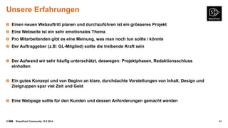 Unsere Erfahrungen
Einen neuen Webauftritt planen und durchzuführen ist ein grösseres Projekt
Eine Webseite ist ein sehr emotionales Thema

Pro Mitarbeitenden gibt es eine Meinung, was man noch tun sollte / könnte
Der Auftraggeber (z.B: GL-Mitglied) sollte die treibende Kraft sein
Der Aufwand wir sehr häufig unterschätzt, deswegen: Projektphasen, Redaktionsschluss
einhalten
Ein gutes Konzept und von Beginn an klare, durchdachte Vorstellungen von Inhalt, Design und
Zielgruppen spar viel Zeit und Geld
Eine Webpage sollte für den Kunden und dessen Anforderungen gemacht werden

©

SharePoint Community 12.2.2014

41

 