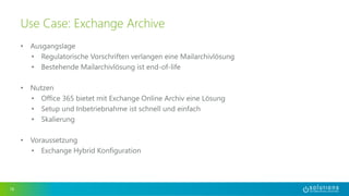 • Ausgangslage 
• Regulatorische Vorschriften verlangen eine Mailarchivlösung 
• Bestehende Mailarchivlösung ist end-of-life 
• Nutzen 
• Office 365 bietet mit Exchange Online Archiv eine Lösung 
• Setup und Inbetriebnahme ist schnell und einfach 
• Skalierung 
• Voraussetzung 
• Exchange Hybrid Konfiguration 
16 
Use Case: Exchange Archive 
 
