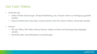 • Anforderung 
• Video Inhalte (Schulungen, Produkt Marketing, etc.) müssen intern zur Verfügung gestellt 
werden. 
• Externe Plattformen (YouTube, Vimeo) dürfen nicht für interne Videos verwendet werden. 
• Nutzen 
• Mit der Office 365 Video Library können Videos schnell und kostengünstig abgelegt 
werden. 
• Kontrolle über Geschäftsdaten zurückerlangen 
18 
Use Case: Videos 
 