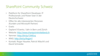 • Plattform für SharePoint Developer, IT 
Professionals und Power User in der 
Deutschschweiz 
• Offen für alle interessierten Personen 
(Kunden und Microsoft Partner) 
• Gratis 
• Geplant 9 Events / Jahr in Bern und Zürich 
• Website: http://www.sharepointmittelland.ch 
• Yammer: http://bit.ly/134JEcq 
• XING: http://bit.ly/Xxgjm1 
• Kontakt: Roger Haueter, Patrick Mäschli und 
David Schneider 
3 
SharePoint Community Schweiz 
 