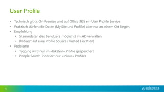 • Technisch gibt’s On Premise und auf Office 365 ein User Profile Service
• Praktisch dürfen die Daten (MySite und Profile) aber nur an einem Ort liegen
• Empfehlung
• Stammdaten des Benutzers möglichst im AD verwalten
• Redirect auf eine Profile Source (Trusted Location)
• Probleme
• Tagging wird nur im «lokalen» Profile gespeichert
• People Search indexiert nur «lokale» Profiles
31
User Profile
 