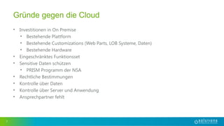 • Investitionen in On Premise
• Bestehende Plattform
• Bestehende Customizations (Web Parts, LOB Systeme, Daten)
• Bestehende Hardware
• Eingeschränktes Funktionsset
• Sensitive Daten schützen
• PRISM Programm der NSA
• Rechtliche Bestimmungen
• Kontrolle über Daten
• Kontrolle über Server und Anwendung
• Ansprechpartner fehlt
7
Gründe gegen die Cloud
 