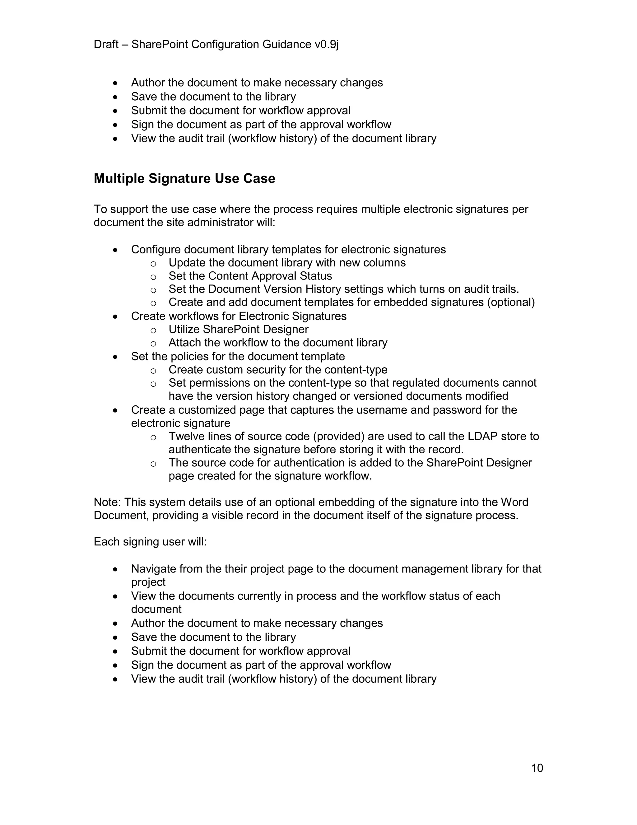 Draft – SharePoint Configuration Guidance v0.9j
10
 Author the document to make necessary changes
 Save the document to the library
 Submit the document for workflow approval
 Sign the document as part of the approval workflow
 View the audit trail (workflow history) of the document library
Multiple Signature Use Case
To support the use case where the process requires multiple electronic signatures per
document the site administrator will:
 Configure document library templates for electronic signatures
o Update the document library with new columns
o Set the Content Approval Status
o Set the Document Version History settings which turns on audit trails.
o Create and add document templates for embedded signatures (optional)
 Create workflows for Electronic Signatures
o Utilize SharePoint Designer
o Attach the workflow to the document library
 Set the policies for the document template
o Create custom security for the content-type
o Set permissions on the content-type so that regulated documents cannot
have the version history changed or versioned documents modified
 Create a customized page that captures the username and password for the
electronic signature
o Twelve lines of source code (provided) are used to call the LDAP store to
authenticate the signature before storing it with the record.
o The source code for authentication is added to the SharePoint Designer
page created for the signature workflow.
Note: This system details use of an optional embedding of the signature into the Word
Document, providing a visible record in the document itself of the signature process.
Each signing user will:
 Navigate from the their project page to the document management library for that
project
 View the documents currently in process and the workflow status of each
document
 Author the document to make necessary changes
 Save the document to the library
 Submit the document for workflow approval
 Sign the document as part of the approval workflow
 View the audit trail (workflow history) of the document library
 