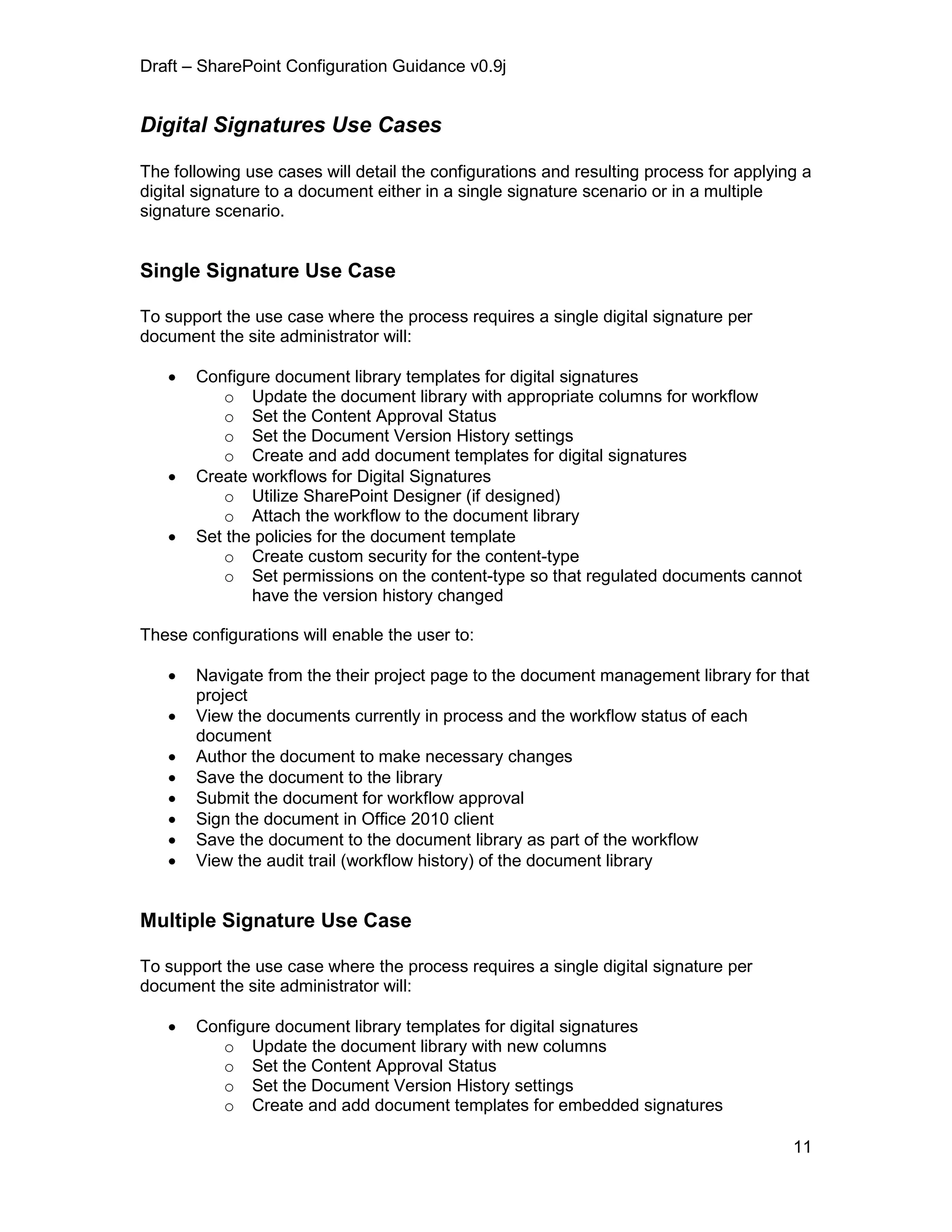 Draft – SharePoint Configuration Guidance v0.9j
11
Digital Signatures Use Cases
The following use cases will detail the configurations and resulting process for applying a
digital signature to a document either in a single signature scenario or in a multiple
signature scenario.
Single Signature Use Case
To support the use case where the process requires a single digital signature per
document the site administrator will:
 Configure document library templates for digital signatures
o Update the document library with appropriate columns for workflow
o Set the Content Approval Status
o Set the Document Version History settings
o Create and add document templates for digital signatures
 Create workflows for Digital Signatures
o Utilize SharePoint Designer (if designed)
o Attach the workflow to the document library
 Set the policies for the document template
o Create custom security for the content-type
o Set permissions on the content-type so that regulated documents cannot
have the version history changed
These configurations will enable the user to:
 Navigate from the their project page to the document management library for that
project
 View the documents currently in process and the workflow status of each
document
 Author the document to make necessary changes
 Save the document to the library
 Submit the document for workflow approval
 Sign the document in Office 2010 client
 Save the document to the document library as part of the workflow
 View the audit trail (workflow history) of the document library
Multiple Signature Use Case
To support the use case where the process requires a single digital signature per
document the site administrator will:
 Configure document library templates for digital signatures
o Update the document library with new columns
o Set the Content Approval Status
o Set the Document Version History settings
o Create and add document templates for embedded signatures
 