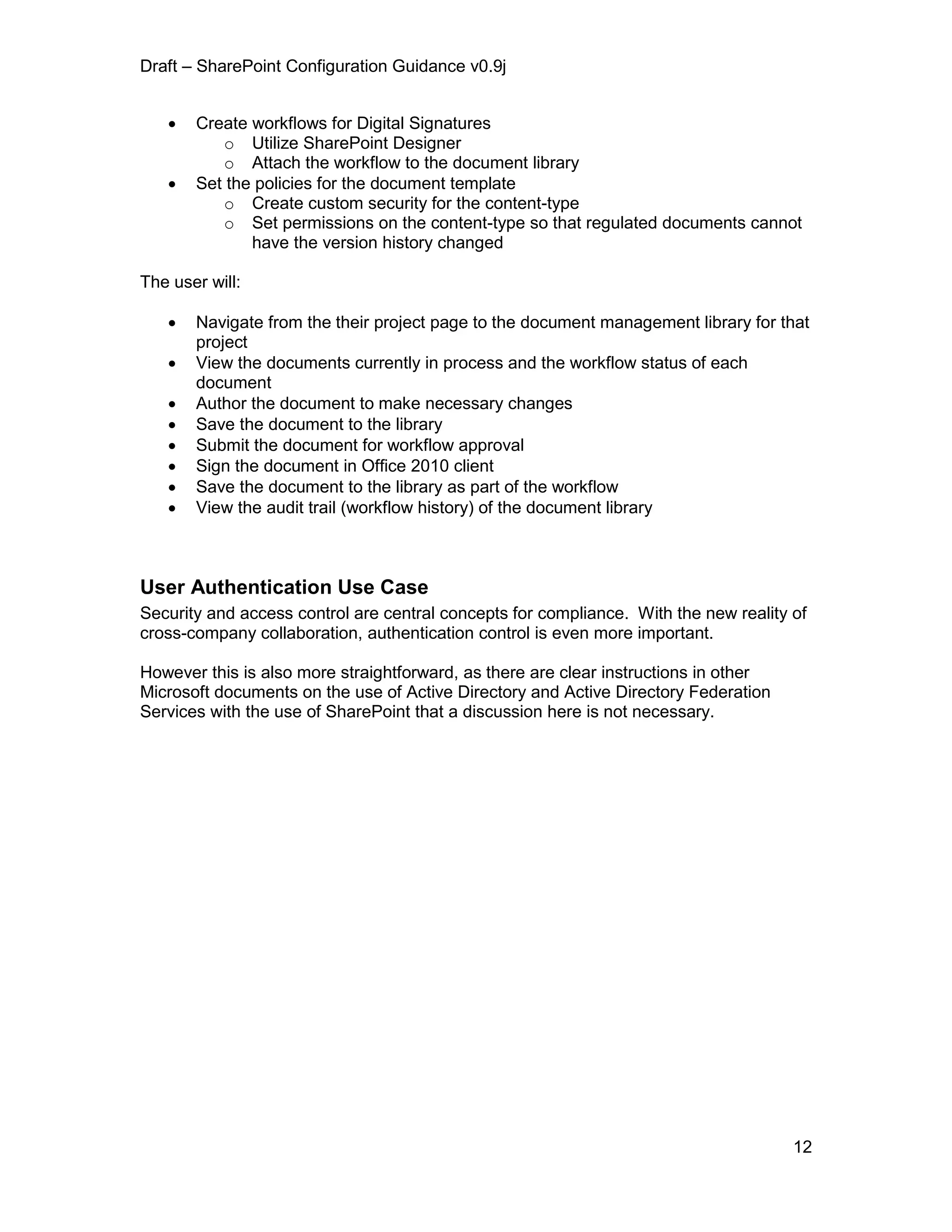 Draft – SharePoint Configuration Guidance v0.9j
12
 Create workflows for Digital Signatures
o Utilize SharePoint Designer
o Attach the workflow to the document library
 Set the policies for the document template
o Create custom security for the content-type
o Set permissions on the content-type so that regulated documents cannot
have the version history changed
The user will:
 Navigate from the their project page to the document management library for that
project
 View the documents currently in process and the workflow status of each
document
 Author the document to make necessary changes
 Save the document to the library
 Submit the document for workflow approval
 Sign the document in Office 2010 client
 Save the document to the library as part of the workflow
 View the audit trail (workflow history) of the document library
User Authentication Use Case
Security and access control are central concepts for compliance. With the new reality of
cross-company collaboration, authentication control is even more important.
However this is also more straightforward, as there are clear instructions in other
Microsoft documents on the use of Active Directory and Active Directory Federation
Services with the use of SharePoint that a discussion here is not necessary.
 