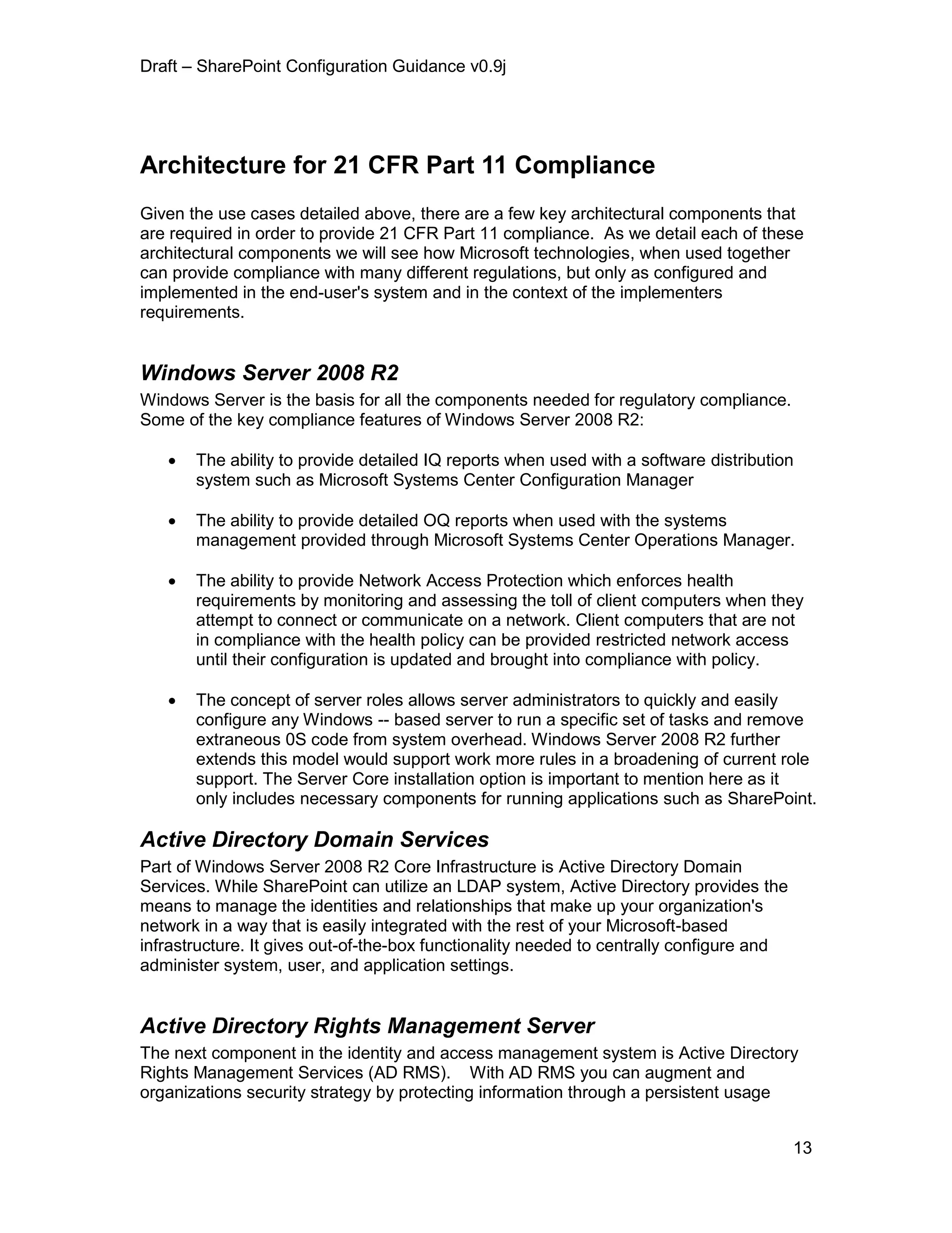Draft – SharePoint Configuration Guidance v0.9j
13
Architecture for 21 CFR Part 11 Compliance
Given the use cases detailed above, there are a few key architectural components that
are required in order to provide 21 CFR Part 11 compliance. As we detail each of these
architectural components we will see how Microsoft technologies, when used together
can provide compliance with many different regulations, but only as configured and
implemented in the end-user's system and in the context of the implementers
requirements.
Windows Server 2008 R2
Windows Server is the basis for all the components needed for regulatory compliance.
Some of the key compliance features of Windows Server 2008 R2:
 The ability to provide detailed IQ reports when used with a software distribution
system such as Microsoft Systems Center Configuration Manager
 The ability to provide detailed OQ reports when used with the systems
management provided through Microsoft Systems Center Operations Manager.
 The ability to provide Network Access Protection which enforces health
requirements by monitoring and assessing the toll of client computers when they
attempt to connect or communicate on a network. Client computers that are not
in compliance with the health policy can be provided restricted network access
until their configuration is updated and brought into compliance with policy.
 The concept of server roles allows server administrators to quickly and easily
configure any Windows -- based server to run a specific set of tasks and remove
extraneous 0S code from system overhead. Windows Server 2008 R2 further
extends this model would support work more rules in a broadening of current role
support. The Server Core installation option is important to mention here as it
only includes necessary components for running applications such as SharePoint.
Active Directory Domain Services
Part of Windows Server 2008 R2 Core Infrastructure is Active Directory Domain
Services. While SharePoint can utilize an LDAP system, Active Directory provides the
means to manage the identities and relationships that make up your organization's
network in a way that is easily integrated with the rest of your Microsoft-based
infrastructure. It gives out-of-the-box functionality needed to centrally configure and
administer system, user, and application settings.
Active Directory Rights Management Server
The next component in the identity and access management system is Active Directory
Rights Management Services (AD RMS). With AD RMS you can augment and
organizations security strategy by protecting information through a persistent usage
 