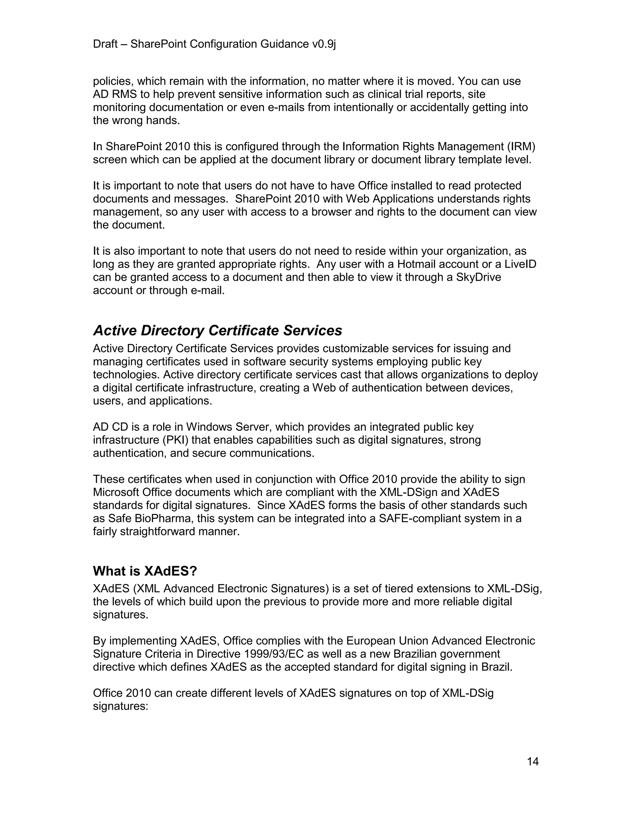 Draft – SharePoint Configuration Guidance v0.9j
14
policies, which remain with the information, no matter where it is moved. You can use
AD RMS to help prevent sensitive information such as clinical trial reports, site
monitoring documentation or even e-mails from intentionally or accidentally getting into
the wrong hands.
In SharePoint 2010 this is configured through the Information Rights Management (IRM)
screen which can be applied at the document library or document library template level.
It is important to note that users do not have to have Office installed to read protected
documents and messages. SharePoint 2010 with Web Applications understands rights
management, so any user with access to a browser and rights to the document can view
the document.
It is also important to note that users do not need to reside within your organization, as
long as they are granted appropriate rights. Any user with a Hotmail account or a LiveID
can be granted access to a document and then able to view it through a SkyDrive
account or through e-mail.
Active Directory Certificate Services
Active Directory Certificate Services provides customizable services for issuing and
managing certificates used in software security systems employing public key
technologies. Active directory certificate services cast that allows organizations to deploy
a digital certificate infrastructure, creating a Web of authentication between devices,
users, and applications.
AD CD is a role in Windows Server, which provides an integrated public key
infrastructure (PKI) that enables capabilities such as digital signatures, strong
authentication, and secure communications.
These certificates when used in conjunction with Office 2010 provide the ability to sign
Microsoft Office documents which are compliant with the XML-DSign and XAdES
standards for digital signatures. Since XAdES forms the basis of other standards such
as Safe BioPharma, this system can be integrated into a SAFE-compliant system in a
fairly straightforward manner.
What is XAdES?
XAdES (XML Advanced Electronic Signatures) is a set of tiered extensions to XML-DSig,
the levels of which build upon the previous to provide more and more reliable digital
signatures.
By implementing XAdES, Office complies with the European Union Advanced Electronic
Signature Criteria in Directive 1999/93/EC as well as a new Brazilian government
directive which defines XAdES as the accepted standard for digital signing in Brazil.
Office 2010 can create different levels of XAdES signatures on top of XML-DSig
signatures:
 