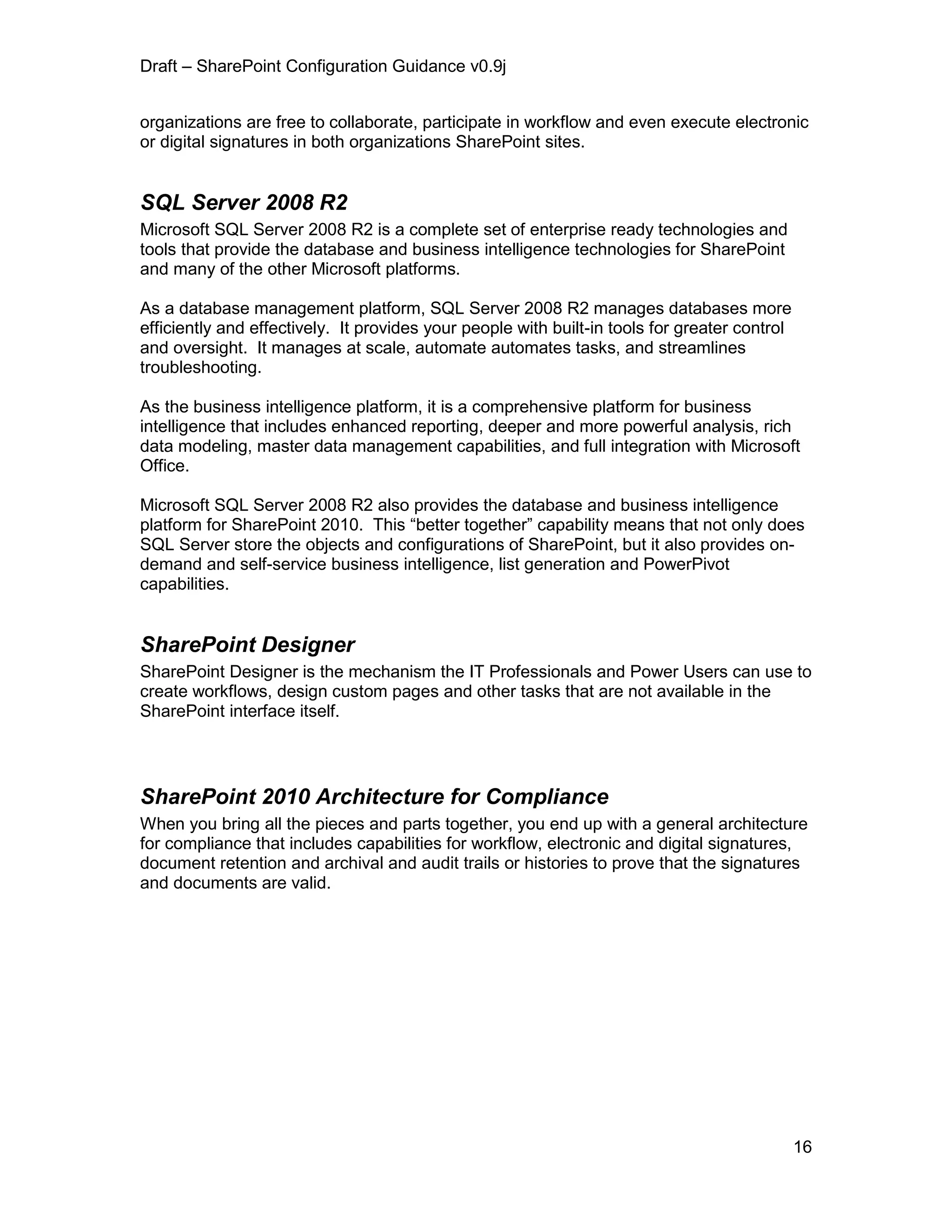 Draft – SharePoint Configuration Guidance v0.9j
16
organizations are free to collaborate, participate in workflow and even execute electronic
or digital signatures in both organizations SharePoint sites.
SQL Server 2008 R2
Microsoft SQL Server 2008 R2 is a complete set of enterprise ready technologies and
tools that provide the database and business intelligence technologies for SharePoint
and many of the other Microsoft platforms.
As a database management platform, SQL Server 2008 R2 manages databases more
efficiently and effectively. It provides your people with built-in tools for greater control
and oversight. It manages at scale, automate automates tasks, and streamlines
troubleshooting.
As the business intelligence platform, it is a comprehensive platform for business
intelligence that includes enhanced reporting, deeper and more powerful analysis, rich
data modeling, master data management capabilities, and full integration with Microsoft
Office.
Microsoft SQL Server 2008 R2 also provides the database and business intelligence
platform for SharePoint 2010. This “better together” capability means that not only does
SQL Server store the objects and configurations of SharePoint, but it also provides on-
demand and self-service business intelligence, list generation and PowerPivot
capabilities.
SharePoint Designer
SharePoint Designer is the mechanism the IT Professionals and Power Users can use to
create workflows, design custom pages and other tasks that are not available in the
SharePoint interface itself.
SharePoint 2010 Architecture for Compliance
When you bring all the pieces and parts together, you end up with a general architecture
for compliance that includes capabilities for workflow, electronic and digital signatures,
document retention and archival and audit trails or histories to prove that the signatures
and documents are valid.
 