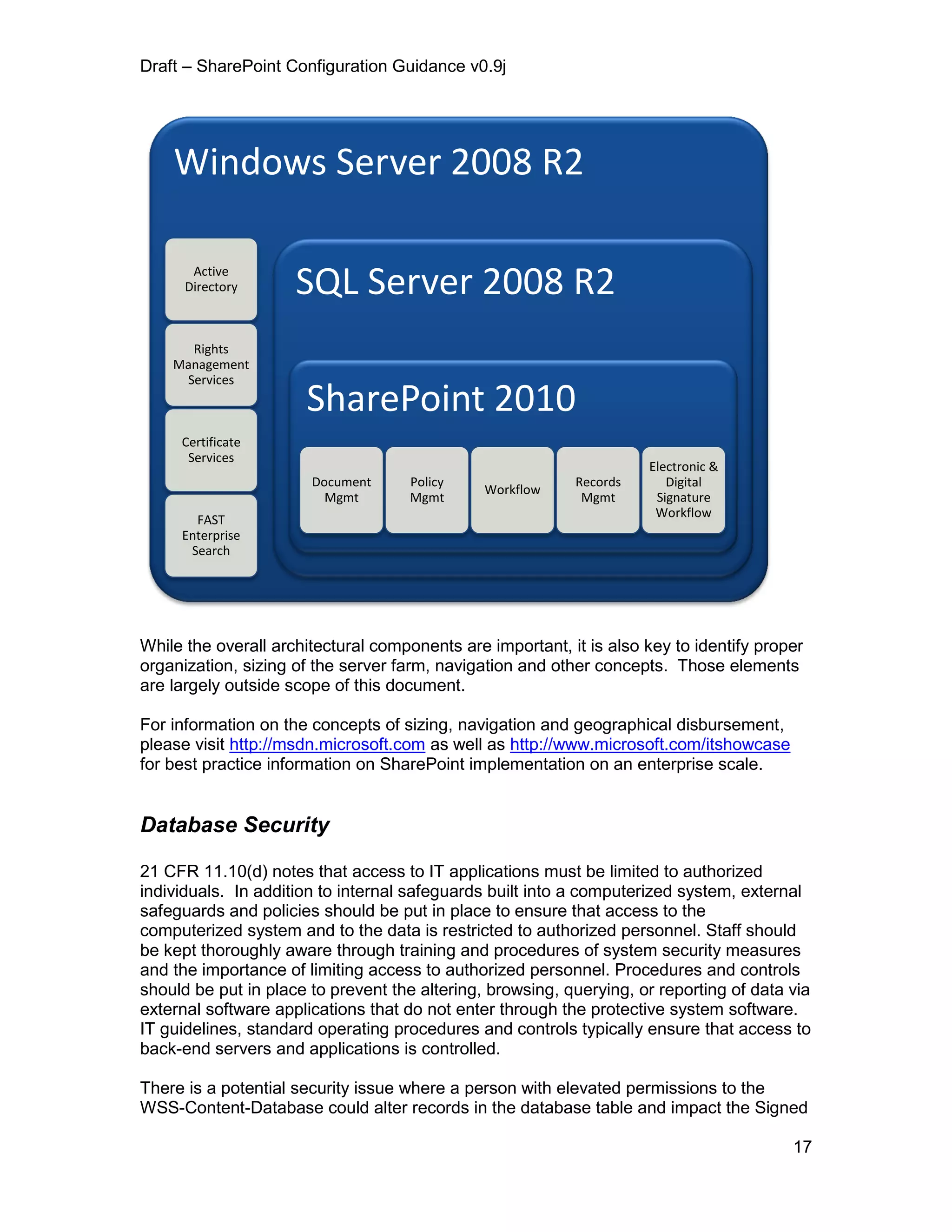 Draft – SharePoint Configuration Guidance v0.9j
17
While the overall architectural components are important, it is also key to identify proper
organization, sizing of the server farm, navigation and other concepts. Those elements
are largely outside scope of this document.
For information on the concepts of sizing, navigation and geographical disbursement,
please visit http://msdn.microsoft.com as well as http://www.microsoft.com/itshowcase
for best practice information on SharePoint implementation on an enterprise scale.
Database Security
21 CFR 11.10(d) notes that access to IT applications must be limited to authorized
individuals. In addition to internal safeguards built into a computerized system, external
safeguards and policies should be put in place to ensure that access to the
computerized system and to the data is restricted to authorized personnel. Staff should
be kept thoroughly aware through training and procedures of system security measures
and the importance of limiting access to authorized personnel. Procedures and controls
should be put in place to prevent the altering, browsing, querying, or reporting of data via
external software applications that do not enter through the protective system software.
IT guidelines, standard operating procedures and controls typically ensure that access to
back-end servers and applications is controlled.
There is a potential security issue where a person with elevated permissions to the
WSS-Content-Database could alter records in the database table and impact the Signed
Windows Server 2008 R2
Active
Directory
Rights
Management
Services
Certificate
Services
FAST
Enterprise
Search
SQL Server 2008 R2
SharePoint 2010
Document
Mgmt
Policy
Mgmt
Workflow
Records
Mgmt
Electronic &
Digital
Signature
Workflow
 