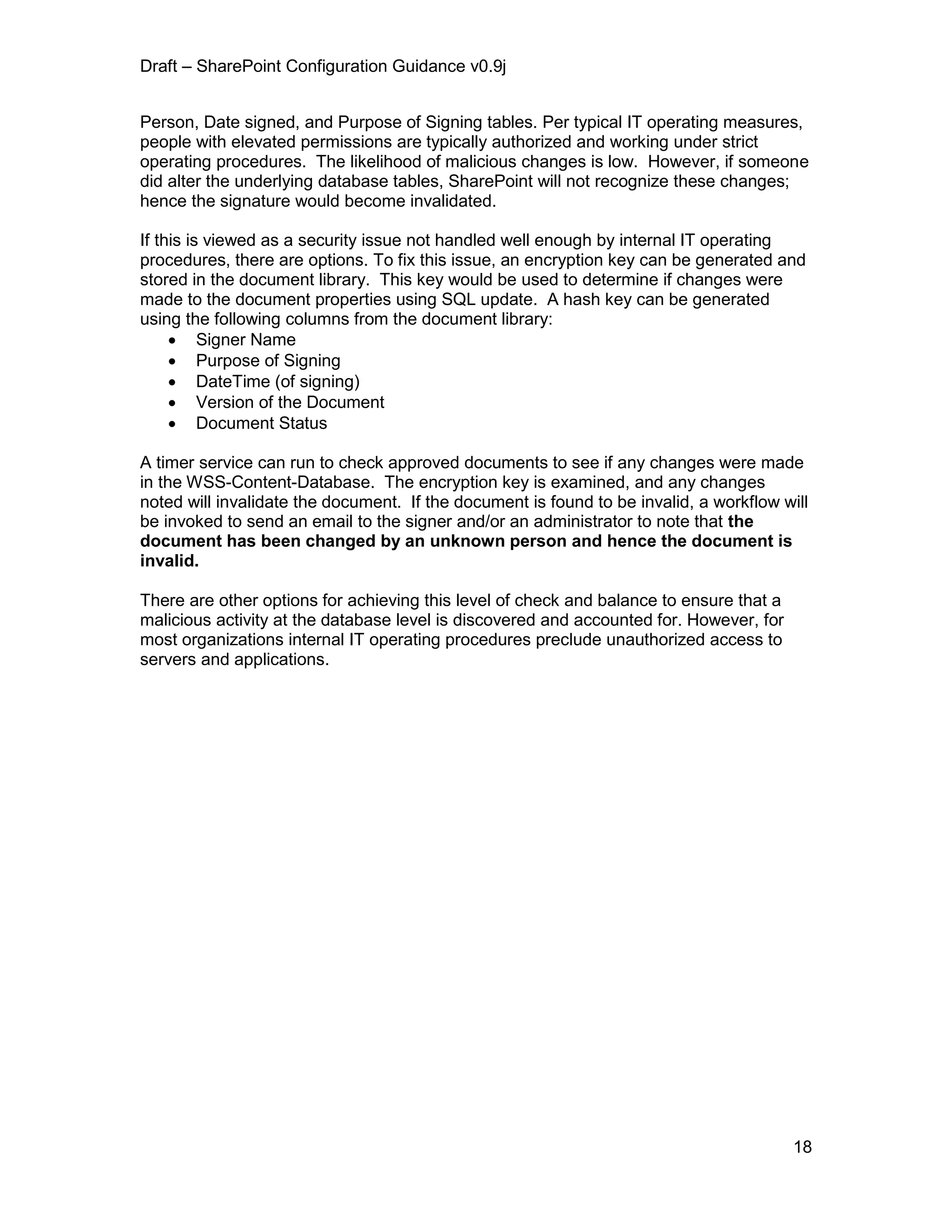 Draft – SharePoint Configuration Guidance v0.9j
18
Person, Date signed, and Purpose of Signing tables. Per typical IT operating measures,
people with elevated permissions are typically authorized and working under strict
operating procedures. The likelihood of malicious changes is low. However, if someone
did alter the underlying database tables, SharePoint will not recognize these changes;
hence the signature would become invalidated.
If this is viewed as a security issue not handled well enough by internal IT operating
procedures, there are options. To fix this issue, an encryption key can be generated and
stored in the document library. This key would be used to determine if changes were
made to the document properties using SQL update. A hash key can be generated
using the following columns from the document library:
 Signer Name
 Purpose of Signing
 DateTime (of signing)
 Version of the Document
 Document Status
A timer service can run to check approved documents to see if any changes were made
in the WSS-Content-Database. The encryption key is examined, and any changes
noted will invalidate the document. If the document is found to be invalid, a workflow will
be invoked to send an email to the signer and/or an administrator to note that the
document has been changed by an unknown person and hence the document is
invalid.
There are other options for achieving this level of check and balance to ensure that a
malicious activity at the database level is discovered and accounted for. However, for
most organizations internal IT operating procedures preclude unauthorized access to
servers and applications.
 