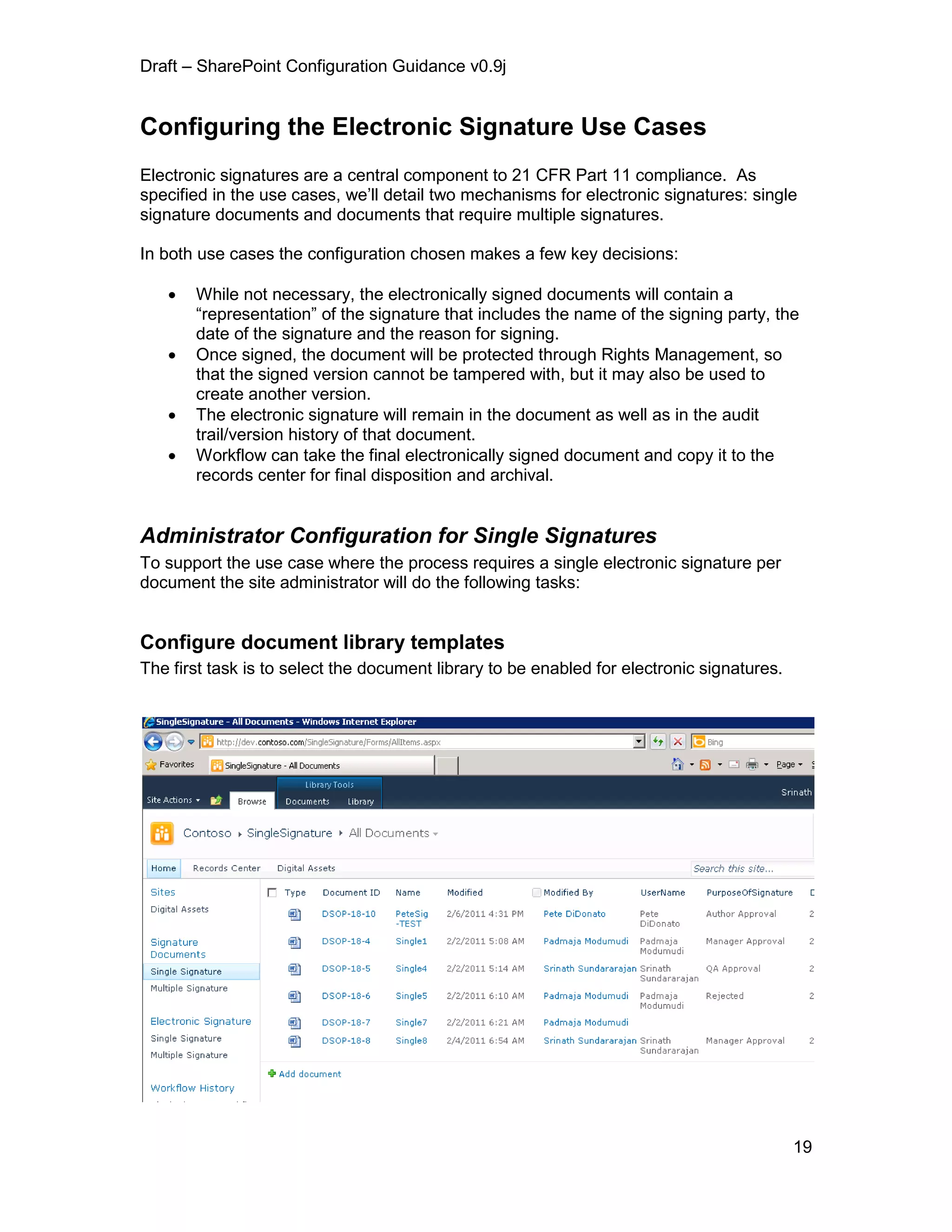 Draft – SharePoint Configuration Guidance v0.9j
19
Configuring the Electronic Signature Use Cases
Electronic signatures are a central component to 21 CFR Part 11 compliance. As
specified in the use cases, we’ll detail two mechanisms for electronic signatures: single
signature documents and documents that require multiple signatures.
In both use cases the configuration chosen makes a few key decisions:
 While not necessary, the electronically signed documents will contain a
“representation” of the signature that includes the name of the signing party, the
date of the signature and the reason for signing.
 Once signed, the document will be protected through Rights Management, so
that the signed version cannot be tampered with, but it may also be used to
create another version.
 The electronic signature will remain in the document as well as in the audit
trail/version history of that document.
 Workflow can take the final electronically signed document and copy it to the
records center for final disposition and archival.
Administrator Configuration for Single Signatures
To support the use case where the process requires a single electronic signature per
document the site administrator will do the following tasks:
Configure document library templates
The first task is to select the document library to be enabled for electronic signatures.
 