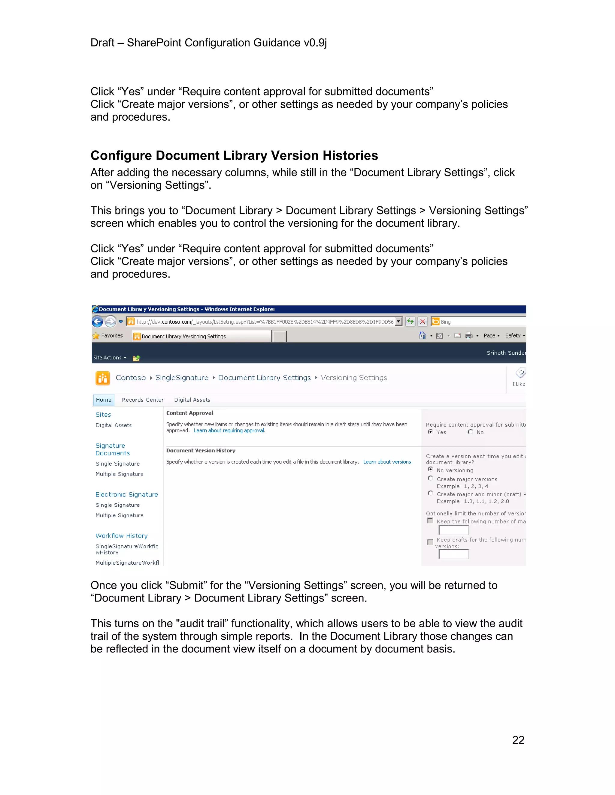 Draft – SharePoint Configuration Guidance v0.9j
22
Click “Yes” under “Require content approval for submitted documents”
Click “Create major versions”, or other settings as needed by your company’s policies
and procedures.
Configure Document Library Version Histories
After adding the necessary columns, while still in the “Document Library Settings”, click
on “Versioning Settings”.
This brings you to “Document Library > Document Library Settings > Versioning Settings”
screen which enables you to control the versioning for the document library.
Click “Yes” under “Require content approval for submitted documents”
Click “Create major versions”, or other settings as needed by your company’s policies
and procedures.
Once you click “Submit” for the “Versioning Settings” screen, you will be returned to
“Document Library > Document Library Settings” screen.
This turns on the "audit trail” functionality, which allows users to be able to view the audit
trail of the system through simple reports. In the Document Library those changes can
be reflected in the document view itself on a document by document basis.
 