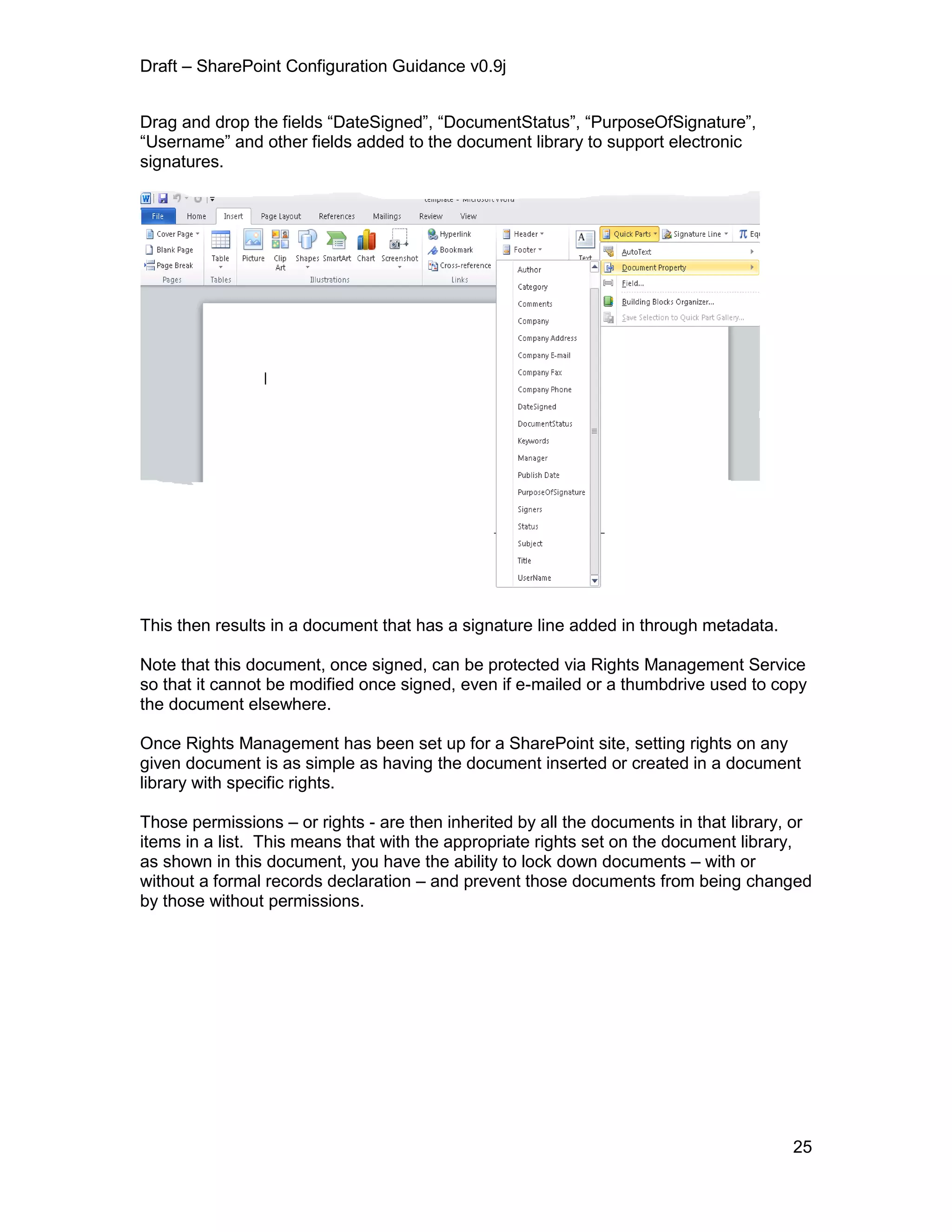 Draft – SharePoint Configuration Guidance v0.9j
25
Drag and drop the fields “DateSigned”, “DocumentStatus”, “PurposeOfSignature”,
“Username” and other fields added to the document library to support electronic
signatures.
This then results in a document that has a signature line added in through metadata.
Note that this document, once signed, can be protected via Rights Management Service
so that it cannot be modified once signed, even if e-mailed or a thumbdrive used to copy
the document elsewhere.
Once Rights Management has been set up for a SharePoint site, setting rights on any
given document is as simple as having the document inserted or created in a document
library with specific rights.
Those permissions – or rights - are then inherited by all the documents in that library, or
items in a list. This means that with the appropriate rights set on the document library,
as shown in this document, you have the ability to lock down documents – with or
without a formal records declaration – and prevent those documents from being changed
by those without permissions.
 