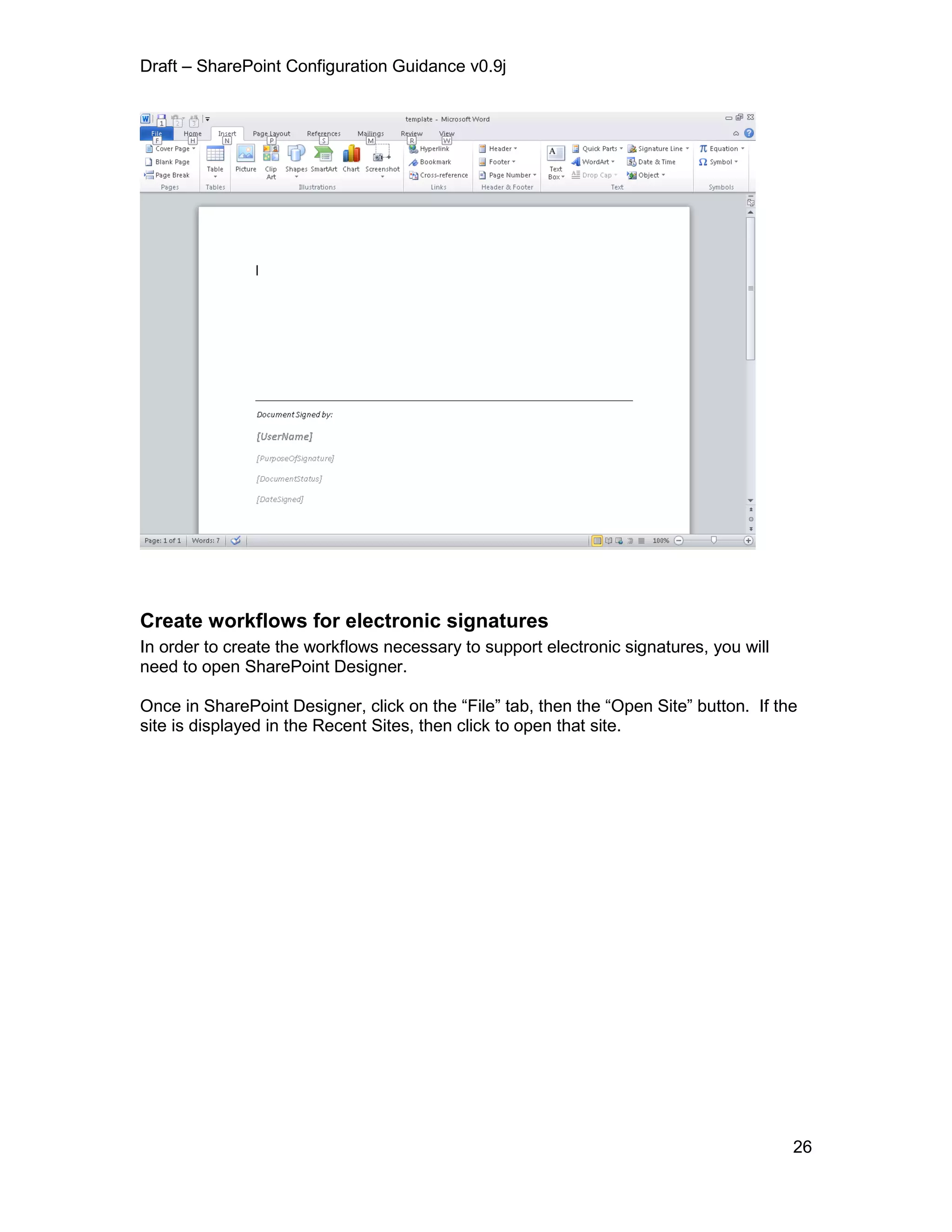Draft – SharePoint Configuration Guidance v0.9j
26
Create workflows for electronic signatures
In order to create the workflows necessary to support electronic signatures, you will
need to open SharePoint Designer.
Once in SharePoint Designer, click on the “File” tab, then the “Open Site” button. If the
site is displayed in the Recent Sites, then click to open that site.
 