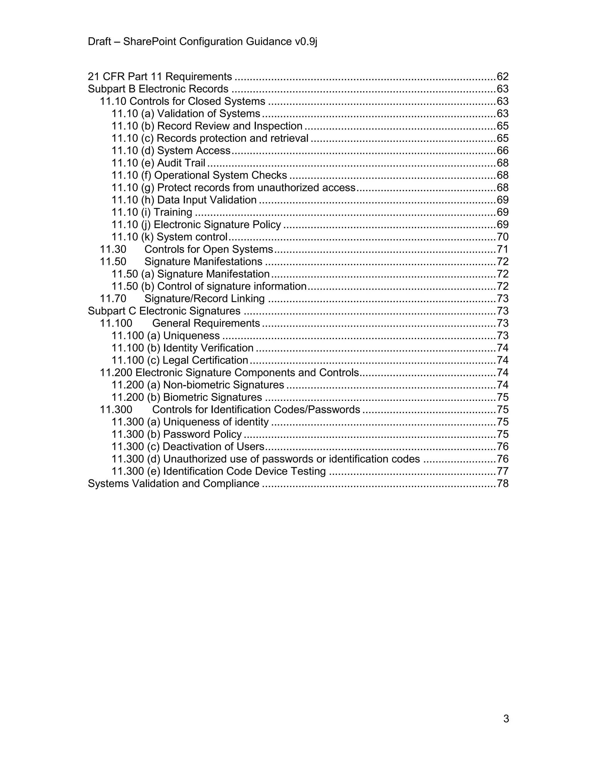 Draft – SharePoint Configuration Guidance v0.9j
3
21 CFR Part 11 Requirements ......................................................................................62
Subpart B Electronic Records .......................................................................................63
11.10 Controls for Closed Systems ...........................................................................63
11.10 (a) Validation of Systems.............................................................................63
11.10 (b) Record Review and Inspection ...............................................................65
11.10 (c) Records protection and retrieval .............................................................65
11.10 (d) System Access.......................................................................................66
11.10 (e) Audit Trail...............................................................................................68
11.10 (f) Operational System Checks ....................................................................68
11.10 (g) Protect records from unauthorized access..............................................68
11.10 (h) Data Input Validation ..............................................................................69
11.10 (i) Training ...................................................................................................69
11.10 (j) Electronic Signature Policy ......................................................................69
11.10 (k) System control........................................................................................70
11.30 Controls for Open Systems.........................................................................71
11.50 Signature Manifestations ............................................................................72
11.50 (a) Signature Manifestation..........................................................................72
11.50 (b) Control of signature information..............................................................72
11.70 Signature/Record Linking ...........................................................................73
Subpart C Electronic Signatures ...................................................................................73
11.100 General Requirements.............................................................................73
11.100 (a) Uniqueness ..........................................................................................73
11.100 (b) Identity Verification ...............................................................................74
11.100 (c) Legal Certification.................................................................................74
11.200 Electronic Signature Components and Controls.............................................74
11.200 (a) Non-biometric Signatures .....................................................................74
11.200 (b) Biometric Signatures ............................................................................75
11.300 Controls for Identification Codes/Passwords ............................................75
11.300 (a) Uniqueness of identity ..........................................................................75
11.300 (b) Password Policy ...................................................................................75
11.300 (c) Deactivation of Users............................................................................76
11.300 (d) Unauthorized use of passwords or identification codes ........................76
11.300 (e) Identification Code Device Testing .......................................................77
Systems Validation and Compliance .............................................................................78
 