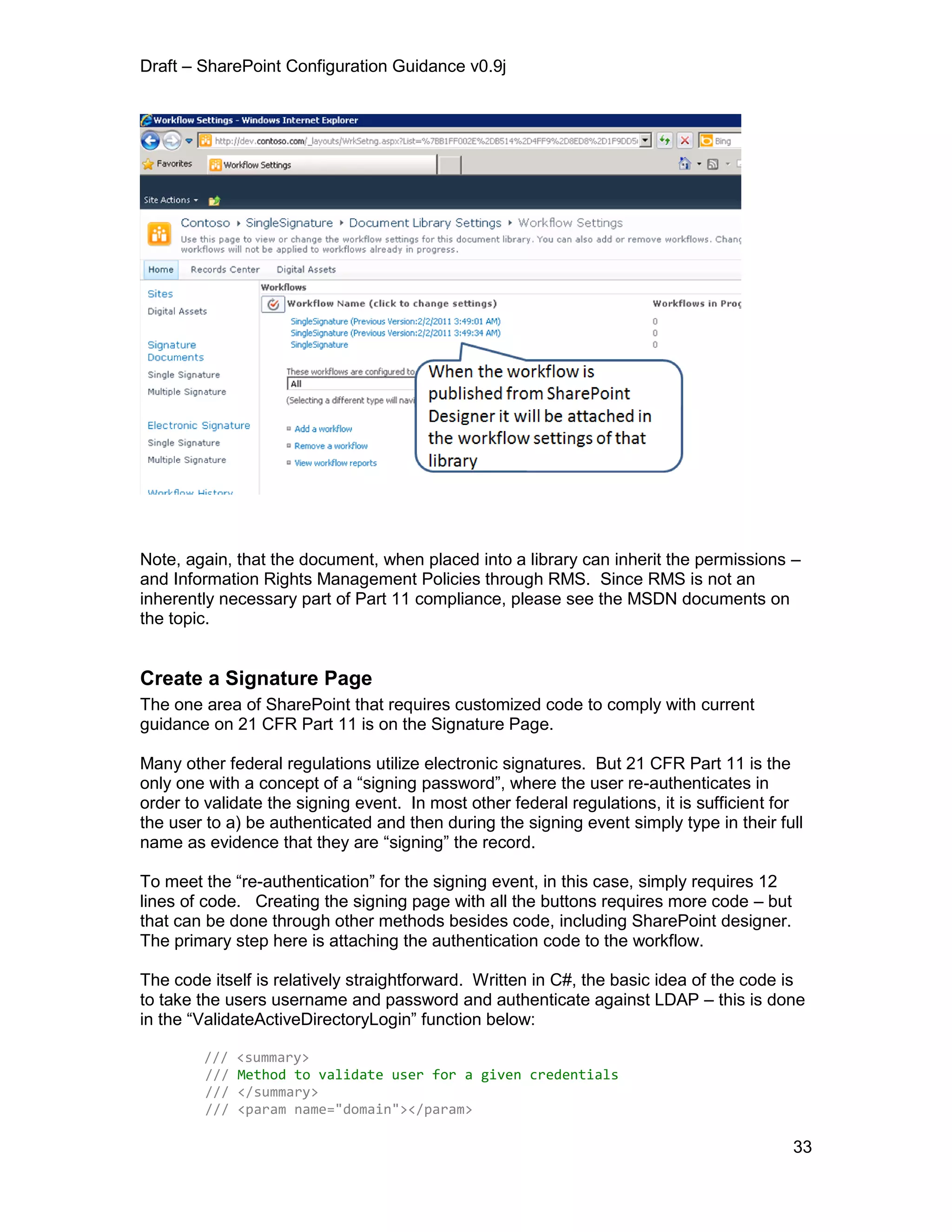 Draft – SharePoint Configuration Guidance v0.9j
33
Note, again, that the document, when placed into a library can inherit the permissions –
and Information Rights Management Policies through RMS. Since RMS is not an
inherently necessary part of Part 11 compliance, please see the MSDN documents on
the topic.
Create a Signature Page
The one area of SharePoint that requires customized code to comply with current
guidance on 21 CFR Part 11 is on the Signature Page.
Many other federal regulations utilize electronic signatures. But 21 CFR Part 11 is the
only one with a concept of a “signing password”, where the user re-authenticates in
order to validate the signing event. In most other federal regulations, it is sufficient for
the user to a) be authenticated and then during the signing event simply type in their full
name as evidence that they are “signing” the record.
To meet the “re-authentication” for the signing event, in this case, simply requires 12
lines of code. Creating the signing page with all the buttons requires more code – but
that can be done through other methods besides code, including SharePoint designer.
The primary step here is attaching the authentication code to the workflow.
The code itself is relatively straightforward. Written in C#, the basic idea of the code is
to take the users username and password and authenticate against LDAP – this is done
in the “ValidateActiveDirectoryLogin” function below:
/// <summary>
/// Method to validate user for a given credentials
/// </summary>
/// <param name="domain"></param>
 