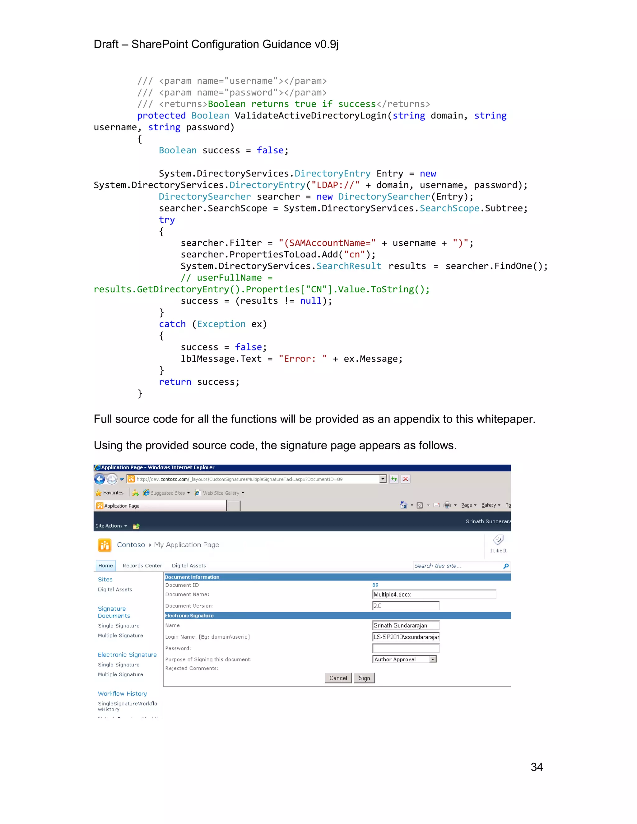 Draft – SharePoint Configuration Guidance v0.9j
34
/// <param name="username"></param>
/// <param name="password"></param>
/// <returns>Boolean returns true if success</returns>
protected Boolean ValidateActiveDirectoryLogin(string domain, string
username, string password)
{
Boolean success = false;
System.DirectoryServices.DirectoryEntry Entry = new
System.DirectoryServices.DirectoryEntry("LDAP://" + domain, username, password);
DirectorySearcher searcher = new DirectorySearcher(Entry);
searcher.SearchScope = System.DirectoryServices.SearchScope.Subtree;
try
{
searcher.Filter = "(SAMAccountName=" + username + ")";
searcher.PropertiesToLoad.Add("cn");
System.DirectoryServices.SearchResult results = searcher.FindOne();
// userFullName =
results.GetDirectoryEntry().Properties["CN"].Value.ToString();
success = (results != null);
}
catch (Exception ex)
{
success = false;
lblMessage.Text = "Error: " + ex.Message;
}
return success;
}
Full source code for all the functions will be provided as an appendix to this whitepaper.
Using the provided source code, the signature page appears as follows.
 