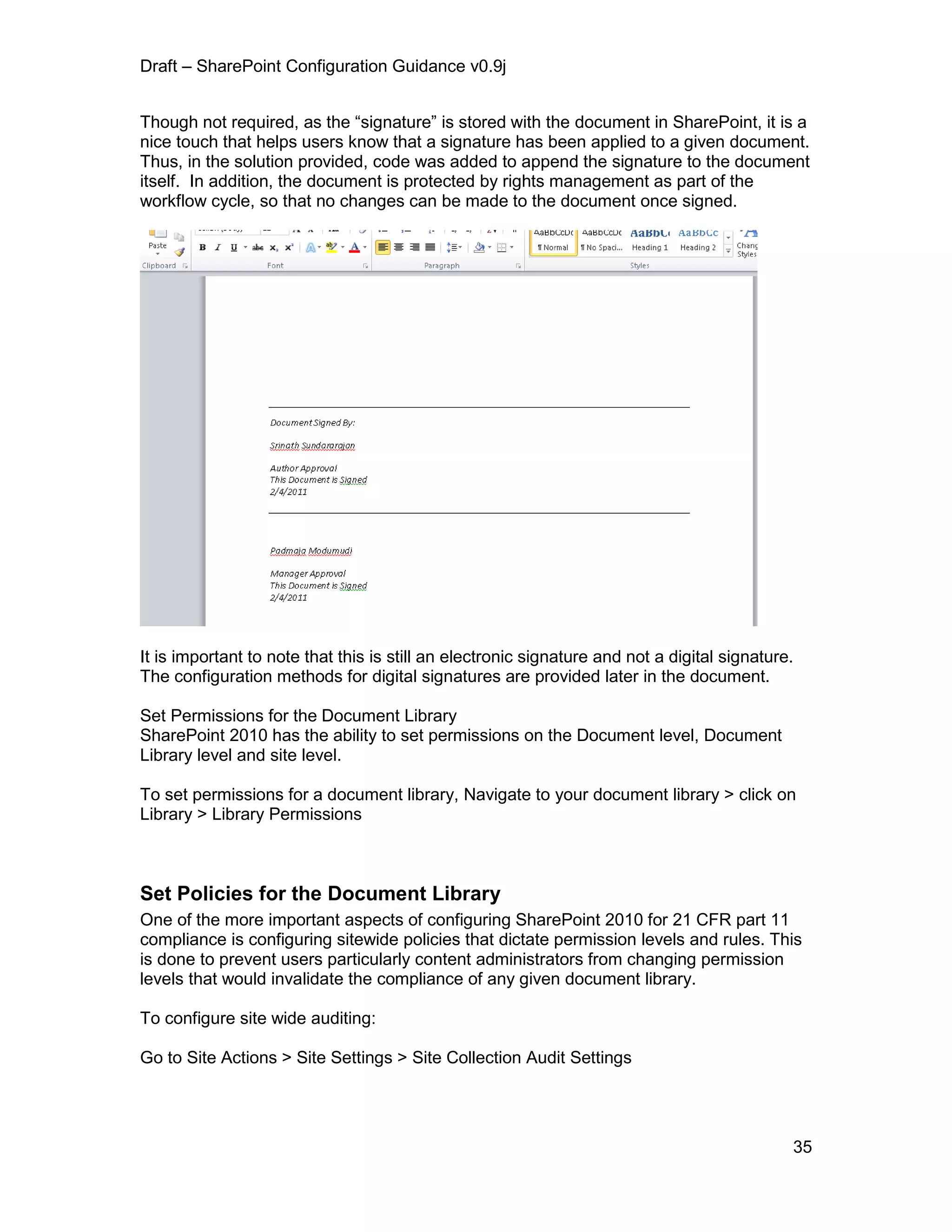 Draft – SharePoint Configuration Guidance v0.9j
35
Though not required, as the “signature” is stored with the document in SharePoint, it is a
nice touch that helps users know that a signature has been applied to a given document.
Thus, in the solution provided, code was added to append the signature to the document
itself. In addition, the document is protected by rights management as part of the
workflow cycle, so that no changes can be made to the document once signed.
It is important to note that this is still an electronic signature and not a digital signature.
The configuration methods for digital signatures are provided later in the document.
Set Permissions for the Document Library
SharePoint 2010 has the ability to set permissions on the Document level, Document
Library level and site level.
To set permissions for a document library, Navigate to your document library > click on
Library > Library Permissions
Set Policies for the Document Library
One of the more important aspects of configuring SharePoint 2010 for 21 CFR part 11
compliance is configuring sitewide policies that dictate permission levels and rules. This
is done to prevent users particularly content administrators from changing permission
levels that would invalidate the compliance of any given document library.
To configure site wide auditing:
Go to Site Actions > Site Settings > Site Collection Audit Settings
 