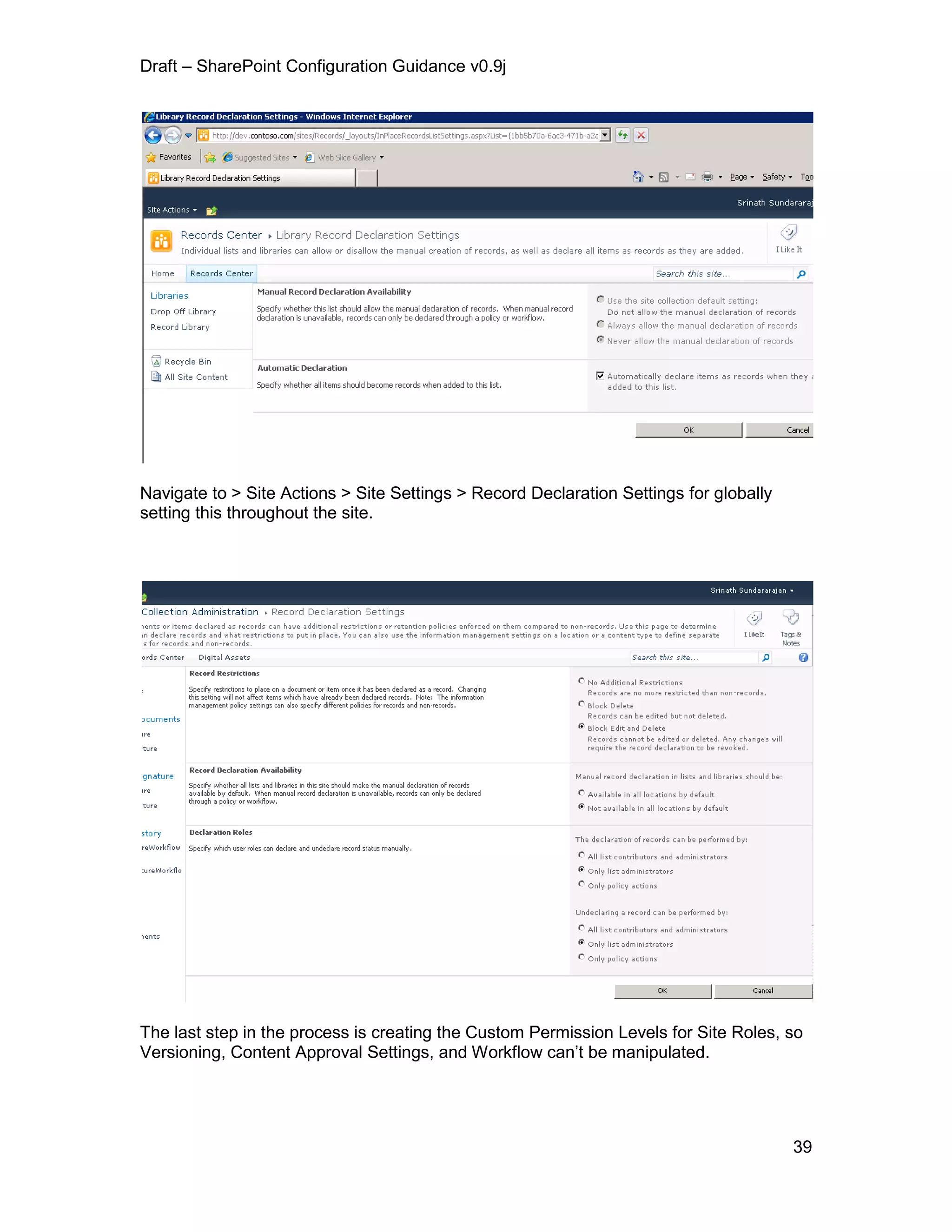 Draft – SharePoint Configuration Guidance v0.9j
39
Navigate to > Site Actions > Site Settings > Record Declaration Settings for globally
setting this throughout the site.
The last step in the process is creating the Custom Permission Levels for Site Roles, so
Versioning, Content Approval Settings, and Workflow can’t be manipulated.
 