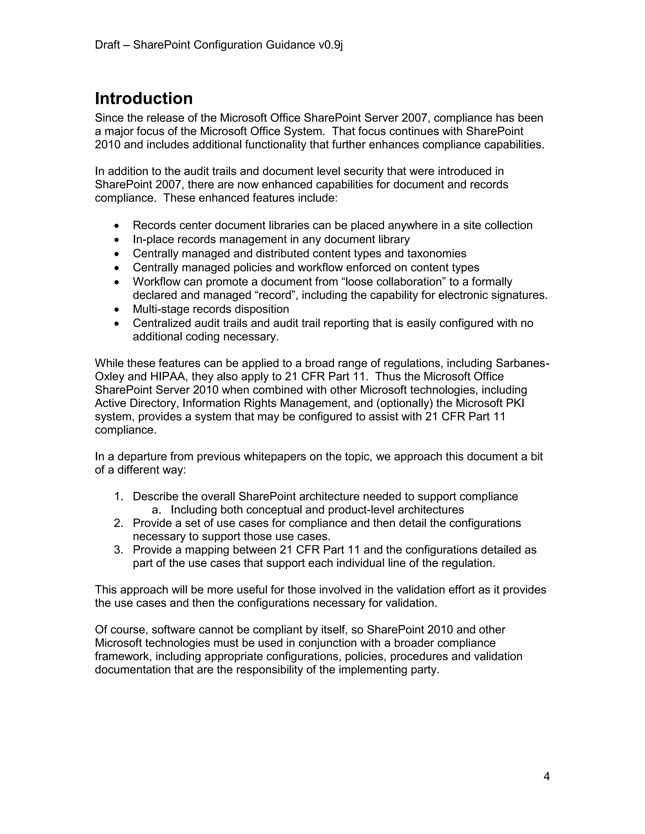 Draft – SharePoint Configuration Guidance v0.9j
4
Introduction
Since the release of the Microsoft Office SharePoint Server 2007, compliance has been
a major focus of the Microsoft Office System. That focus continues with SharePoint
2010 and includes additional functionality that further enhances compliance capabilities.
In addition to the audit trails and document level security that were introduced in
SharePoint 2007, there are now enhanced capabilities for document and records
compliance. These enhanced features include:
 Records center document libraries can be placed anywhere in a site collection
 In-place records management in any document library
 Centrally managed and distributed content types and taxonomies
 Centrally managed policies and workflow enforced on content types
 Workflow can promote a document from “loose collaboration” to a formally
declared and managed “record”, including the capability for electronic signatures.
 Multi-stage records disposition
 Centralized audit trails and audit trail reporting that is easily configured with no
additional coding necessary.
While these features can be applied to a broad range of regulations, including Sarbanes-
Oxley and HIPAA, they also apply to 21 CFR Part 11. Thus the Microsoft Office
SharePoint Server 2010 when combined with other Microsoft technologies, including
Active Directory, Information Rights Management, and (optionally) the Microsoft PKI
system, provides a system that may be configured to assist with 21 CFR Part 11
compliance.
In a departure from previous whitepapers on the topic, we approach this document a bit
of a different way:
1. Describe the overall SharePoint architecture needed to support compliance
a. Including both conceptual and product-level architectures
2. Provide a set of use cases for compliance and then detail the configurations
necessary to support those use cases.
3. Provide a mapping between 21 CFR Part 11 and the configurations detailed as
part of the use cases that support each individual line of the regulation.
This approach will be more useful for those involved in the validation effort as it provides
the use cases and then the configurations necessary for validation.
Of course, software cannot be compliant by itself, so SharePoint 2010 and other
Microsoft technologies must be used in conjunction with a broader compliance
framework, including appropriate configurations, policies, procedures and validation
documentation that are the responsibility of the implementing party.
 