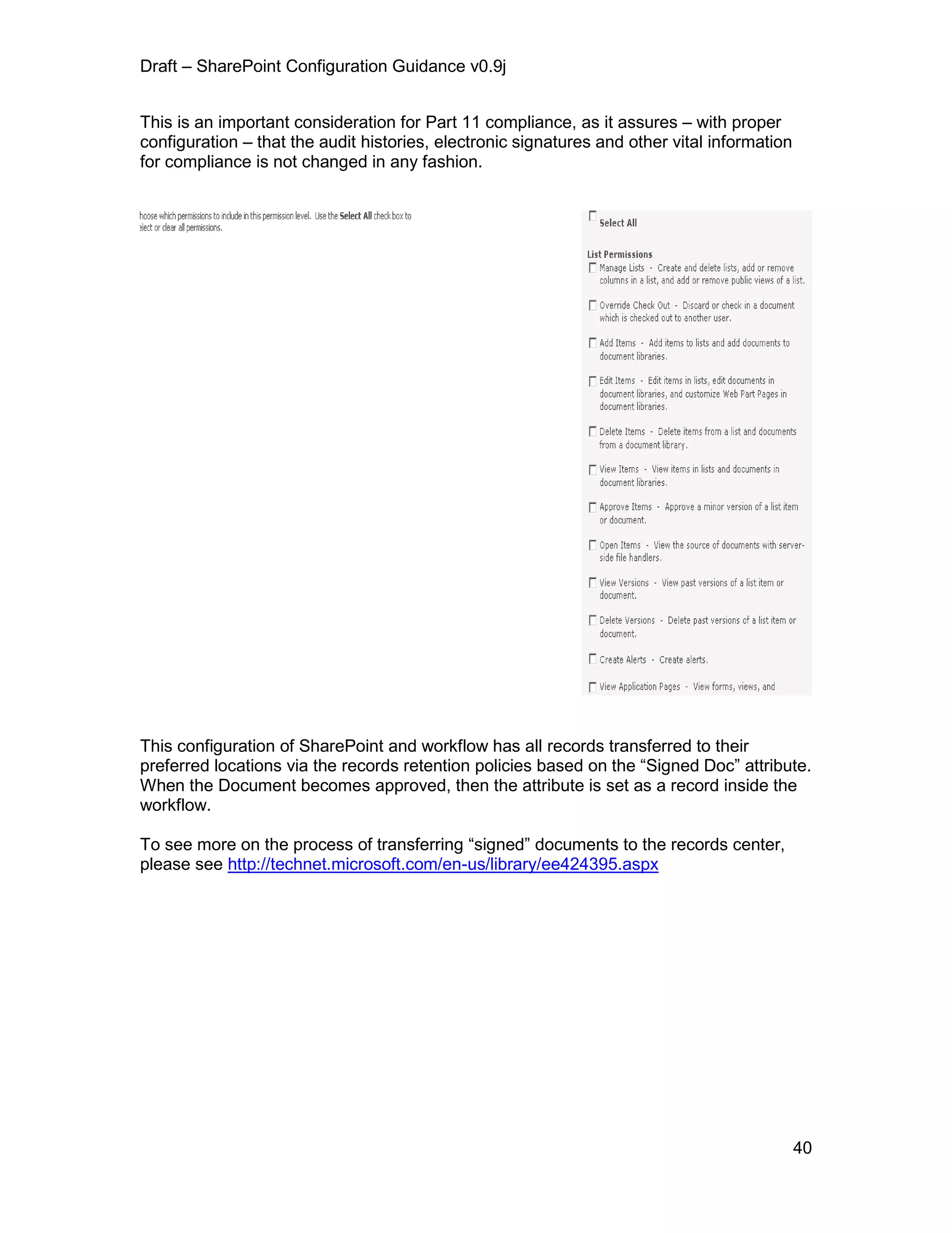 Draft – SharePoint Configuration Guidance v0.9j
40
This is an important consideration for Part 11 compliance, as it assures – with proper
configuration – that the audit histories, electronic signatures and other vital information
for compliance is not changed in any fashion.
This configuration of SharePoint and workflow has all records transferred to their
preferred locations via the records retention policies based on the “Signed Doc” attribute.
When the Document becomes approved, then the attribute is set as a record inside the
workflow.
To see more on the process of transferring “signed” documents to the records center,
please see http://technet.microsoft.com/en-us/library/ee424395.aspx
 