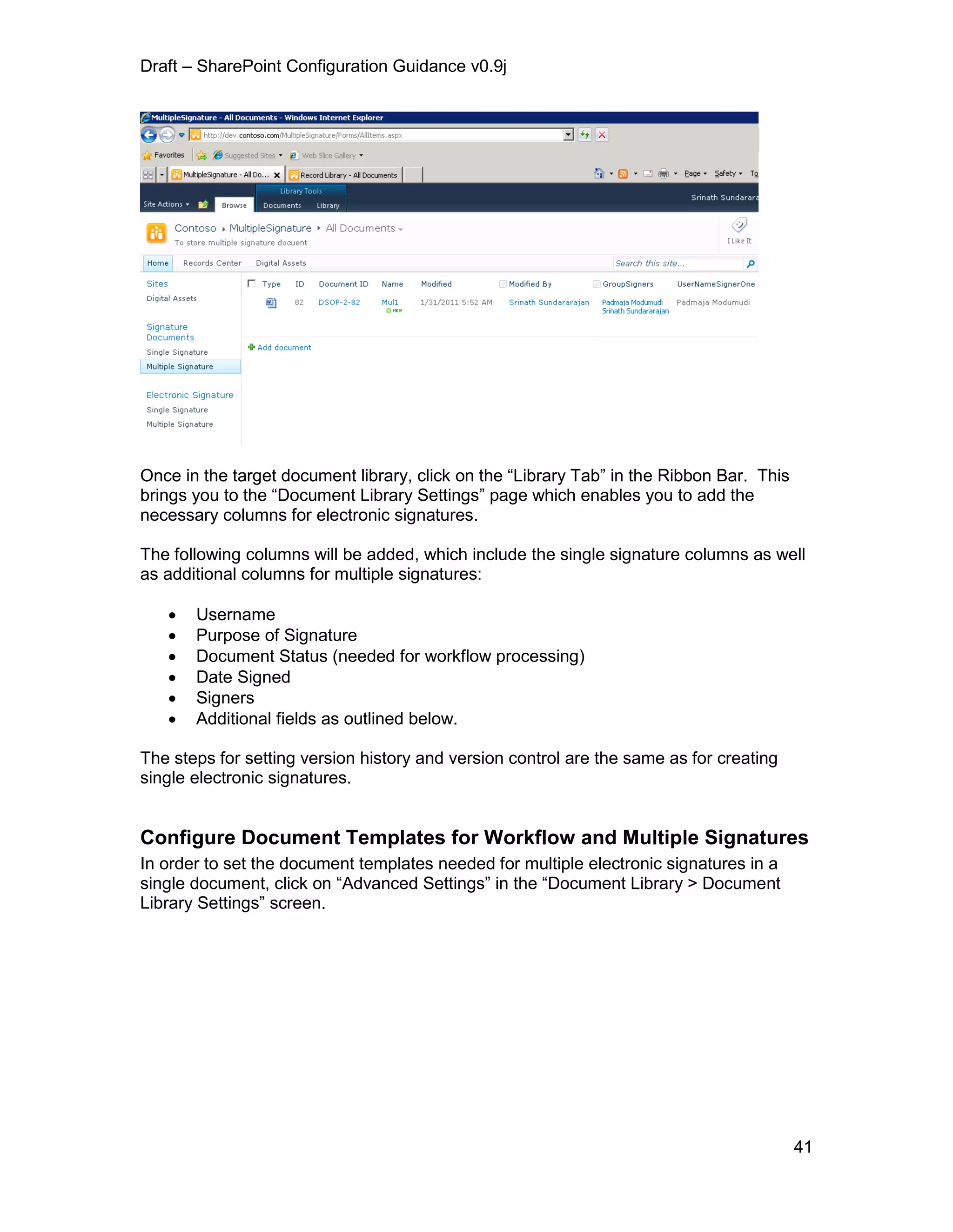 Draft – SharePoint Configuration Guidance v0.9j
41
Once in the target document library, click on the “Library Tab” in the Ribbon Bar. This
brings you to the “Document Library Settings” page which enables you to add the
necessary columns for electronic signatures.
The following columns will be added, which include the single signature columns as well
as additional columns for multiple signatures:
 Username
 Purpose of Signature
 Document Status (needed for workflow processing)
 Date Signed
 Signers
 Additional fields as outlined below.
The steps for setting version history and version control are the same as for creating
single electronic signatures.
Configure Document Templates for Workflow and Multiple Signatures
In order to set the document templates needed for multiple electronic signatures in a
single document, click on “Advanced Settings” in the “Document Library > Document
Library Settings” screen.
 