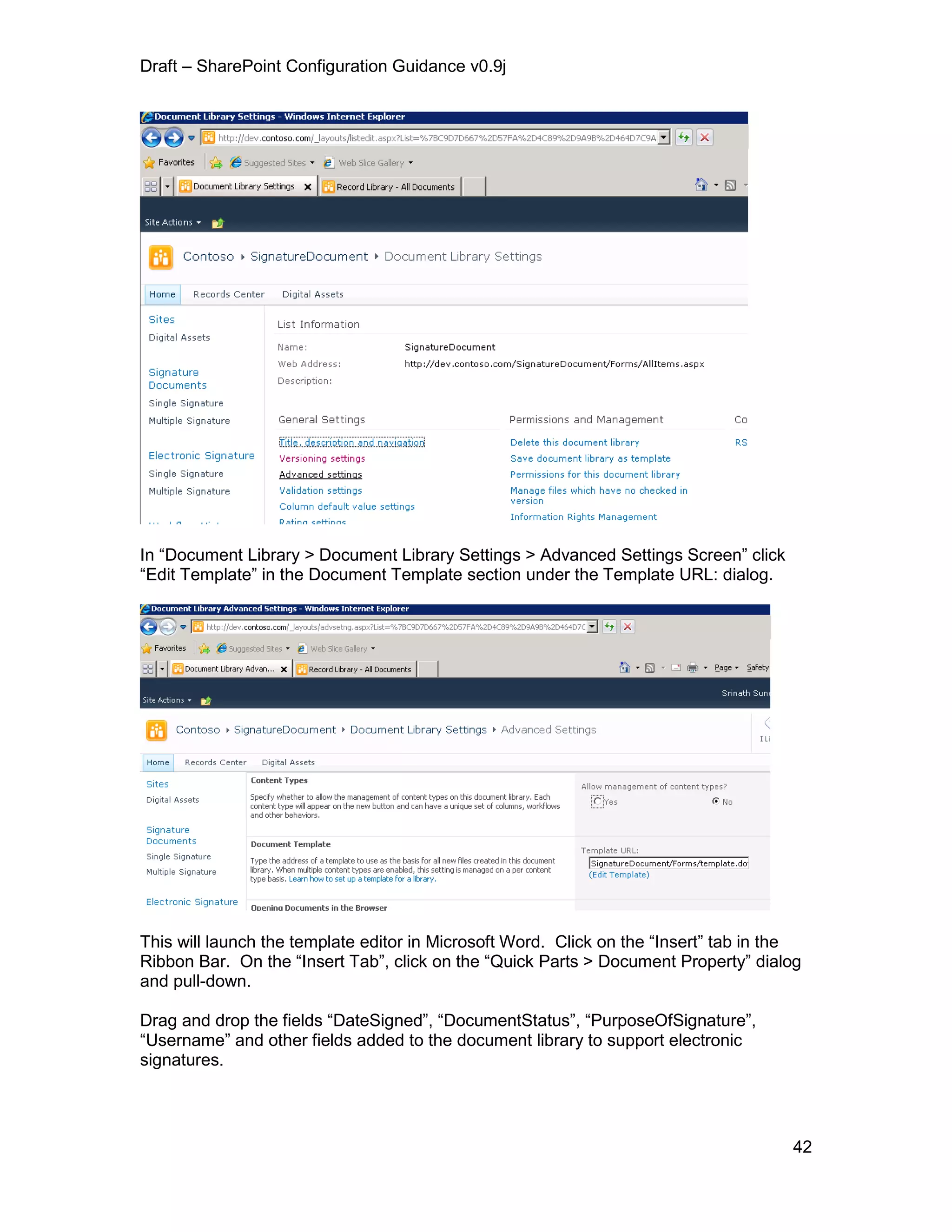 Draft – SharePoint Configuration Guidance v0.9j
42
In “Document Library > Document Library Settings > Advanced Settings Screen” click
“Edit Template” in the Document Template section under the Template URL: dialog.
This will launch the template editor in Microsoft Word. Click on the “Insert” tab in the
Ribbon Bar. On the “Insert Tab”, click on the “Quick Parts > Document Property” dialog
and pull-down.
Drag and drop the fields “DateSigned”, “DocumentStatus”, “PurposeOfSignature”,
“Username” and other fields added to the document library to support electronic
signatures.
 
