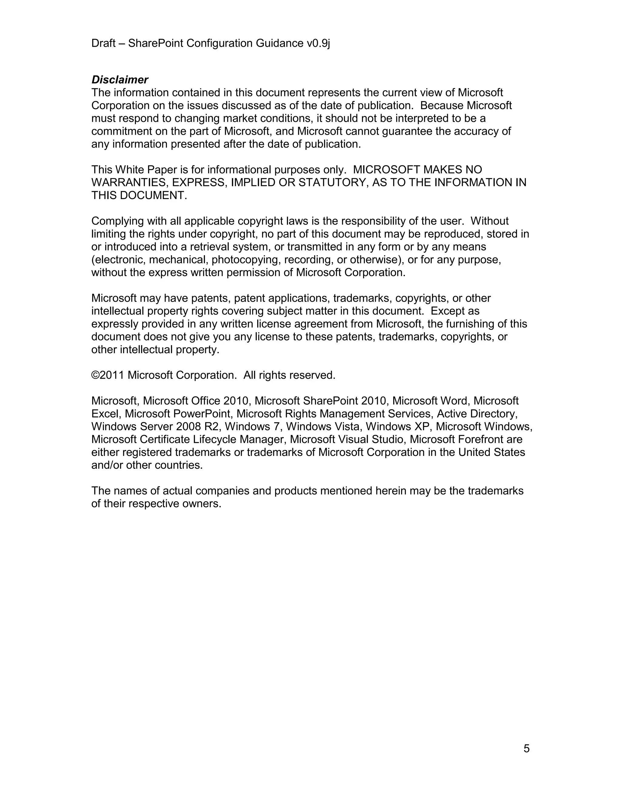Draft – SharePoint Configuration Guidance v0.9j
5
Disclaimer
The information contained in this document represents the current view of Microsoft
Corporation on the issues discussed as of the date of publication. Because Microsoft
must respond to changing market conditions, it should not be interpreted to be a
commitment on the part of Microsoft, and Microsoft cannot guarantee the accuracy of
any information presented after the date of publication.
This White Paper is for informational purposes only. MICROSOFT MAKES NO
WARRANTIES, EXPRESS, IMPLIED OR STATUTORY, AS TO THE INFORMATION IN
THIS DOCUMENT.
Complying with all applicable copyright laws is the responsibility of the user. Without
limiting the rights under copyright, no part of this document may be reproduced, stored in
or introduced into a retrieval system, or transmitted in any form or by any means
(electronic, mechanical, photocopying, recording, or otherwise), or for any purpose,
without the express written permission of Microsoft Corporation.
Microsoft may have patents, patent applications, trademarks, copyrights, or other
intellectual property rights covering subject matter in this document. Except as
expressly provided in any written license agreement from Microsoft, the furnishing of this
document does not give you any license to these patents, trademarks, copyrights, or
other intellectual property.
©2011 Microsoft Corporation. All rights reserved.
Microsoft, Microsoft Office 2010, Microsoft SharePoint 2010, Microsoft Word, Microsoft
Excel, Microsoft PowerPoint, Microsoft Rights Management Services, Active Directory,
Windows Server 2008 R2, Windows 7, Windows Vista, Windows XP, Microsoft Windows,
Microsoft Certificate Lifecycle Manager, Microsoft Visual Studio, Microsoft Forefront are
either registered trademarks or trademarks of Microsoft Corporation in the United States
and/or other countries.
The names of actual companies and products mentioned herein may be the trademarks
of their respective owners.
 