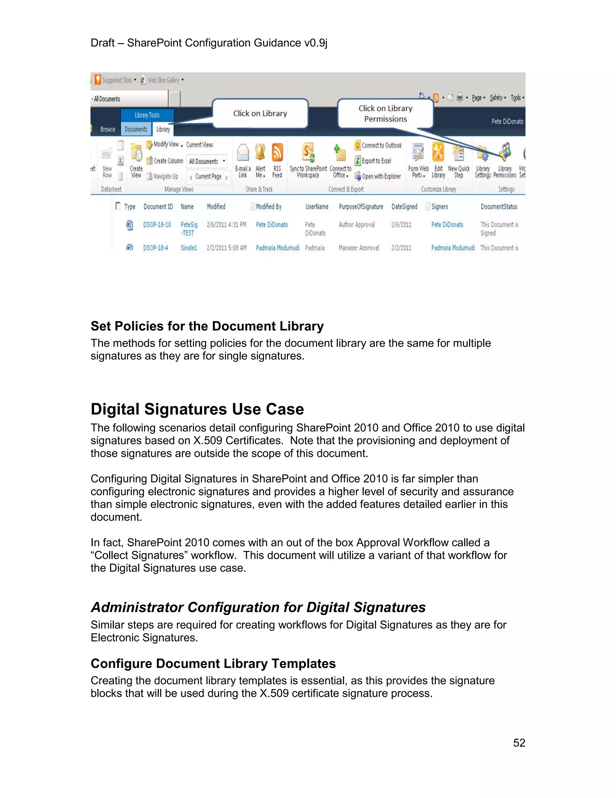 Draft – SharePoint Configuration Guidance v0.9j
52
Set Policies for the Document Library
The methods for setting policies for the document library are the same for multiple
signatures as they are for single signatures.
Digital Signatures Use Case
The following scenarios detail configuring SharePoint 2010 and Office 2010 to use digital
signatures based on X.509 Certificates. Note that the provisioning and deployment of
those signatures are outside the scope of this document.
Configuring Digital Signatures in SharePoint and Office 2010 is far simpler than
configuring electronic signatures and provides a higher level of security and assurance
than simple electronic signatures, even with the added features detailed earlier in this
document.
In fact, SharePoint 2010 comes with an out of the box Approval Workflow called a
“Collect Signatures” workflow. This document will utilize a variant of that workflow for
the Digital Signatures use case.
Administrator Configuration for Digital Signatures
Similar steps are required for creating workflows for Digital Signatures as they are for
Electronic Signatures.
Configure Document Library Templates
Creating the document library templates is essential, as this provides the signature
blocks that will be used during the X.509 certificate signature process.
 