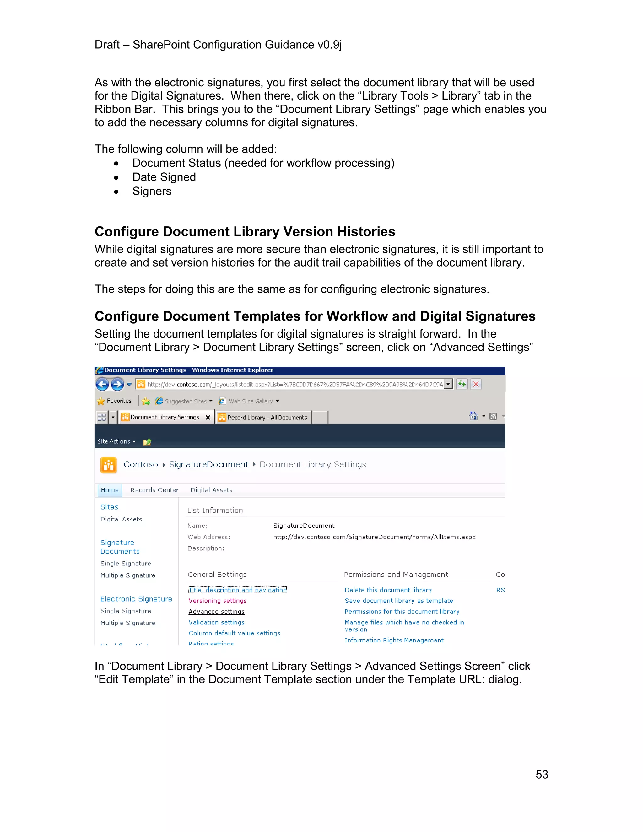 Draft – SharePoint Configuration Guidance v0.9j
53
As with the electronic signatures, you first select the document library that will be used
for the Digital Signatures. When there, click on the “Library Tools > Library” tab in the
Ribbon Bar. This brings you to the “Document Library Settings” page which enables you
to add the necessary columns for digital signatures.
The following column will be added:
 Document Status (needed for workflow processing)
 Date Signed
 Signers
Configure Document Library Version Histories
While digital signatures are more secure than electronic signatures, it is still important to
create and set version histories for the audit trail capabilities of the document library.
The steps for doing this are the same as for configuring electronic signatures.
Configure Document Templates for Workflow and Digital Signatures
Setting the document templates for digital signatures is straight forward. In the
“Document Library > Document Library Settings” screen, click on “Advanced Settings”
In “Document Library > Document Library Settings > Advanced Settings Screen” click
“Edit Template” in the Document Template section under the Template URL: dialog.
 
