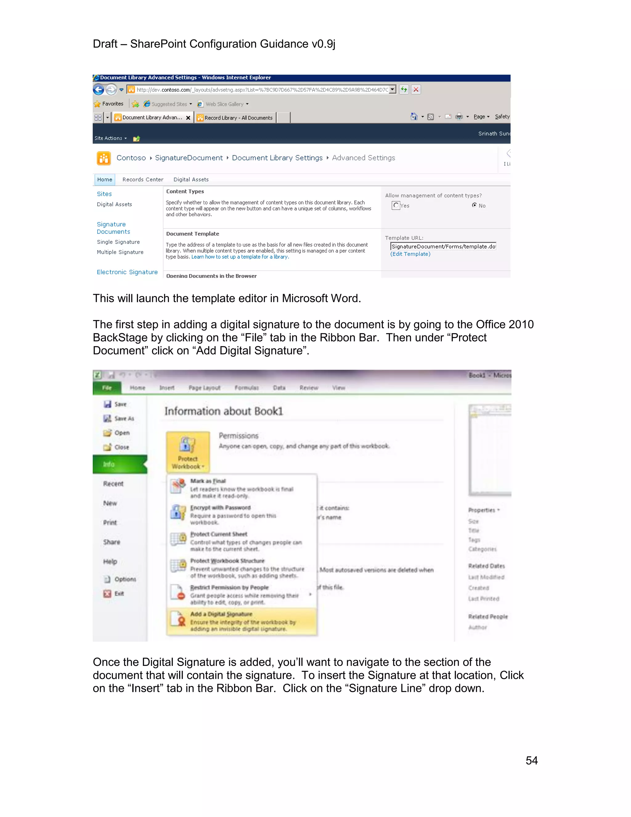 Draft – SharePoint Configuration Guidance v0.9j
54
This will launch the template editor in Microsoft Word.
The first step in adding a digital signature to the document is by going to the Office 2010
BackStage by clicking on the “File” tab in the Ribbon Bar. Then under “Protect
Document” click on “Add Digital Signature”.
Once the Digital Signature is added, you’ll want to navigate to the section of the
document that will contain the signature. To insert the Signature at that location, Click
on the “Insert” tab in the Ribbon Bar. Click on the “Signature Line” drop down.
 