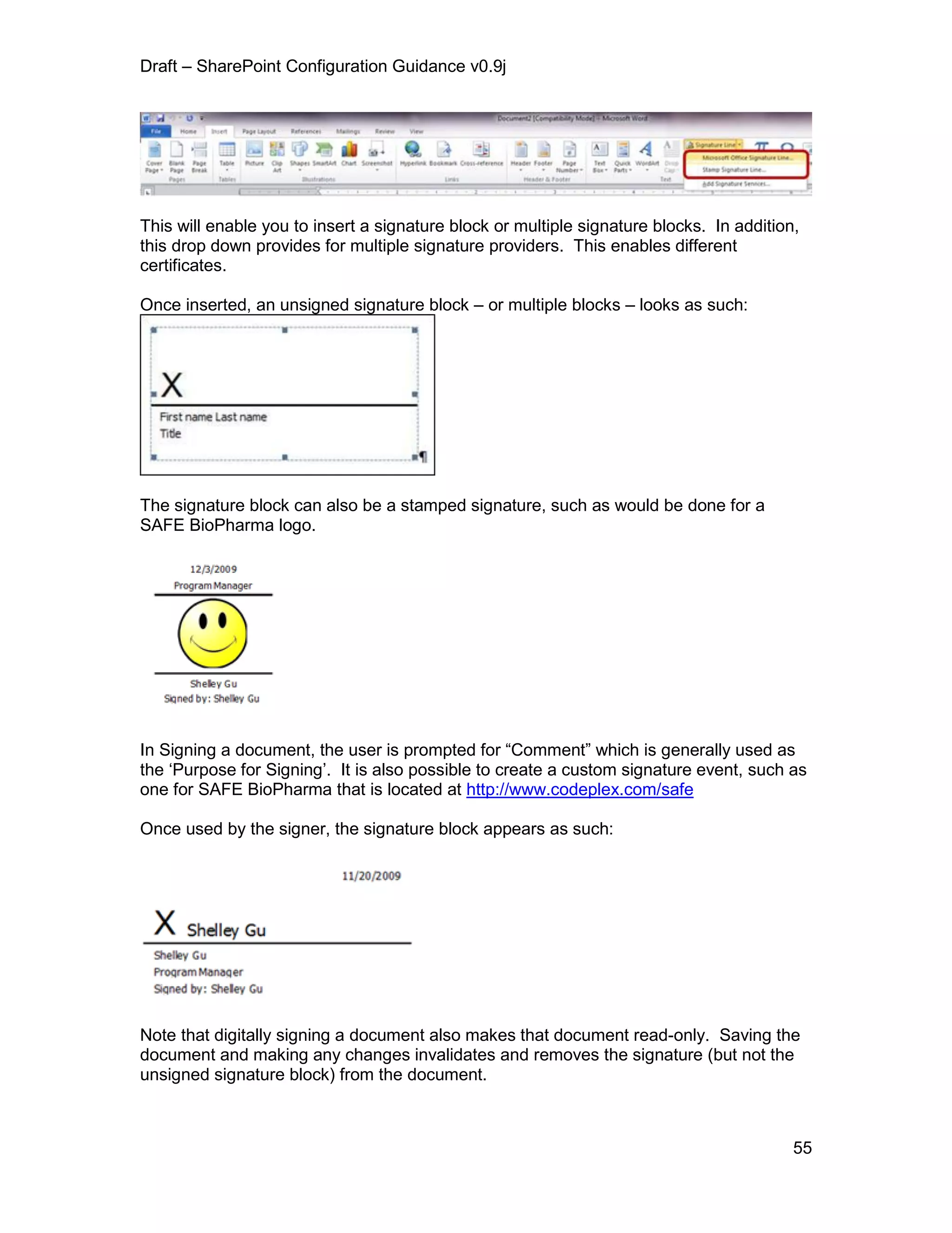 Draft – SharePoint Configuration Guidance v0.9j
55
This will enable you to insert a signature block or multiple signature blocks. In addition,
this drop down provides for multiple signature providers. This enables different
certificates.
Once inserted, an unsigned signature block – or multiple blocks – looks as such:
The signature block can also be a stamped signature, such as would be done for a
SAFE BioPharma logo.
In Signing a document, the user is prompted for “Comment” which is generally used as
the ‘Purpose for Signing’. It is also possible to create a custom signature event, such as
one for SAFE BioPharma that is located at http://www.codeplex.com/safe
Once used by the signer, the signature block appears as such:
Note that digitally signing a document also makes that document read-only. Saving the
document and making any changes invalidates and removes the signature (but not the
unsigned signature block) from the document.
 