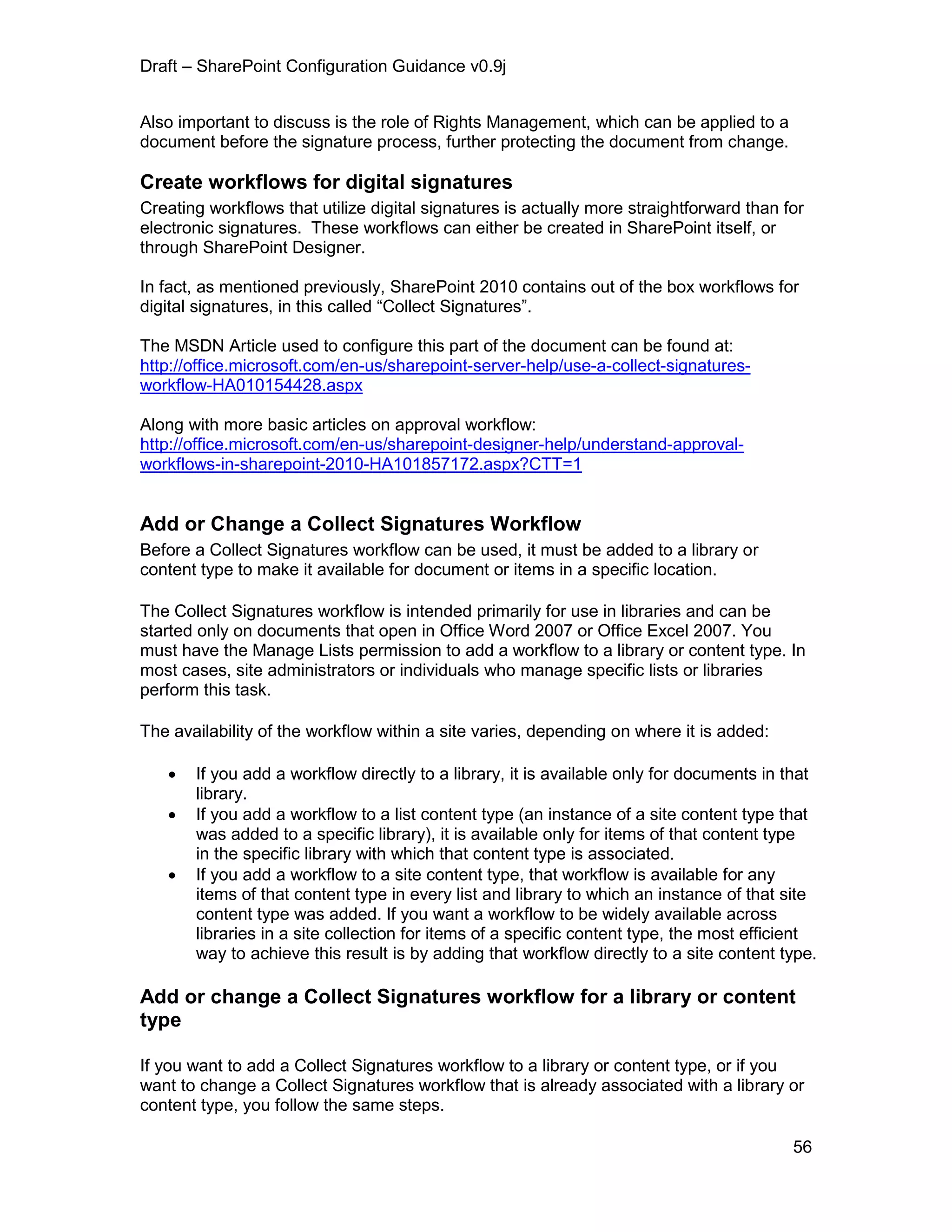 Draft – SharePoint Configuration Guidance v0.9j
56
Also important to discuss is the role of Rights Management, which can be applied to a
document before the signature process, further protecting the document from change.
Create workflows for digital signatures
Creating workflows that utilize digital signatures is actually more straightforward than for
electronic signatures. These workflows can either be created in SharePoint itself, or
through SharePoint Designer.
In fact, as mentioned previously, SharePoint 2010 contains out of the box workflows for
digital signatures, in this called “Collect Signatures”.
The MSDN Article used to configure this part of the document can be found at:
http://office.microsoft.com/en-us/sharepoint-server-help/use-a-collect-signatures-
workflow-HA010154428.aspx
Along with more basic articles on approval workflow:
http://office.microsoft.com/en-us/sharepoint-designer-help/understand-approval-
workflows-in-sharepoint-2010-HA101857172.aspx?CTT=1
Add or Change a Collect Signatures Workflow
Before a Collect Signatures workflow can be used, it must be added to a library or
content type to make it available for document or items in a specific location.
The Collect Signatures workflow is intended primarily for use in libraries and can be
started only on documents that open in Office Word 2007 or Office Excel 2007. You
must have the Manage Lists permission to add a workflow to a library or content type. In
most cases, site administrators or individuals who manage specific lists or libraries
perform this task.
The availability of the workflow within a site varies, depending on where it is added:
 If you add a workflow directly to a library, it is available only for documents in that
library.
 If you add a workflow to a list content type (an instance of a site content type that
was added to a specific library), it is available only for items of that content type
in the specific library with which that content type is associated.
 If you add a workflow to a site content type, that workflow is available for any
items of that content type in every list and library to which an instance of that site
content type was added. If you want a workflow to be widely available across
libraries in a site collection for items of a specific content type, the most efficient
way to achieve this result is by adding that workflow directly to a site content type.
Add or change a Collect Signatures workflow for a library or content
type
If you want to add a Collect Signatures workflow to a library or content type, or if you
want to change a Collect Signatures workflow that is already associated with a library or
content type, you follow the same steps.
 