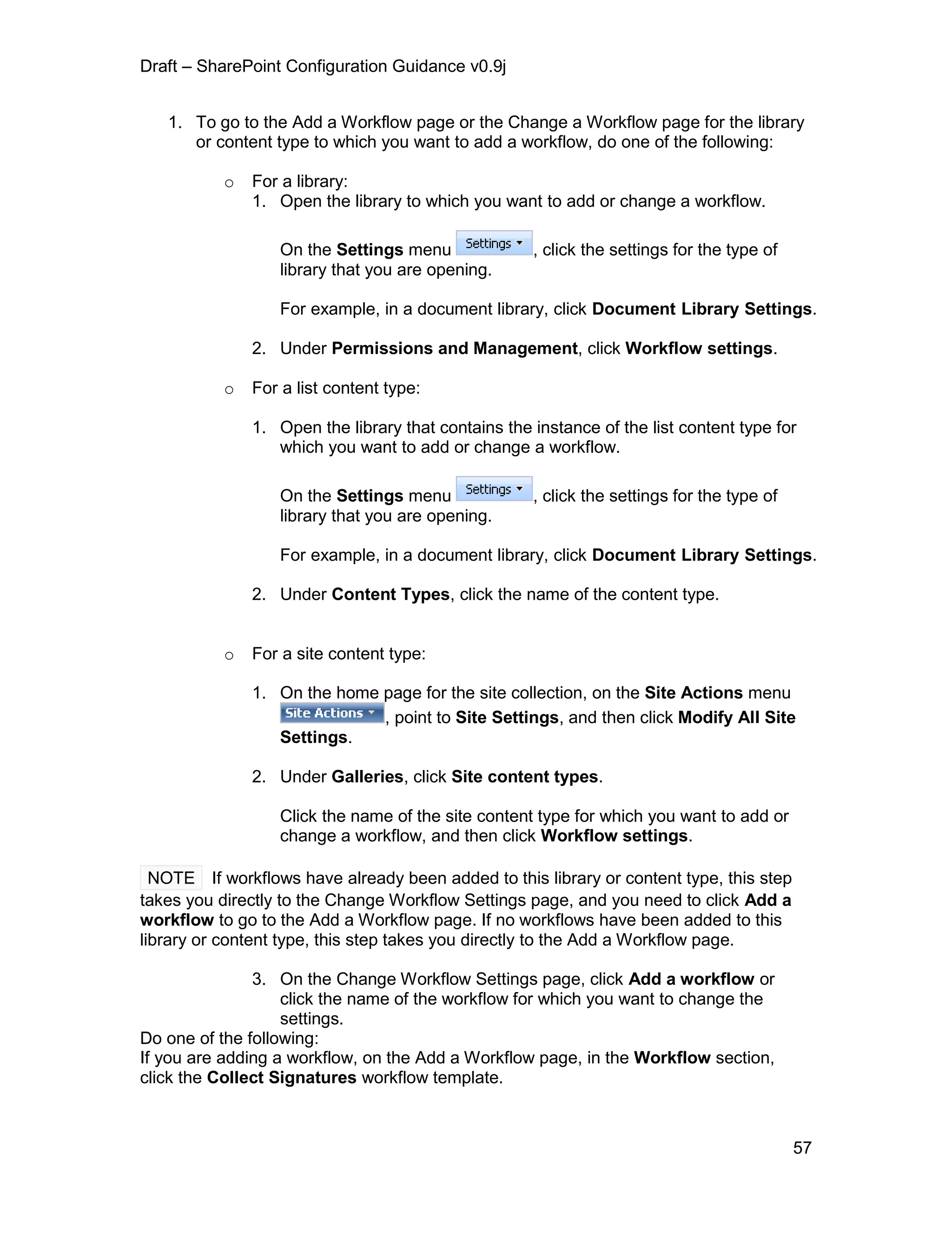 Draft – SharePoint Configuration Guidance v0.9j
57
1. To go to the Add a Workflow page or the Change a Workflow page for the library
or content type to which you want to add a workflow, do one of the following:
o For a library:
1. Open the library to which you want to add or change a workflow.
On the Settings menu , click the settings for the type of
library that you are opening.
For example, in a document library, click Document Library Settings.
2. Under Permissions and Management, click Workflow settings.
o For a list content type:
1. Open the library that contains the instance of the list content type for
which you want to add or change a workflow.
On the Settings menu , click the settings for the type of
library that you are opening.
For example, in a document library, click Document Library Settings.
2. Under Content Types, click the name of the content type.
o For a site content type:
1. On the home page for the site collection, on the Site Actions menu
, point to Site Settings, and then click Modify All Site
Settings.
2. Under Galleries, click Site content types.
Click the name of the site content type for which you want to add or
change a workflow, and then click Workflow settings.
NOTE If workflows have already been added to this library or content type, this step
takes you directly to the Change Workflow Settings page, and you need to click Add a
workflow to go to the Add a Workflow page. If no workflows have been added to this
library or content type, this step takes you directly to the Add a Workflow page.
3. On the Change Workflow Settings page, click Add a workflow or
click the name of the workflow for which you want to change the
settings.
Do one of the following:
If you are adding a workflow, on the Add a Workflow page, in the Workflow section,
click the Collect Signatures workflow template.
 