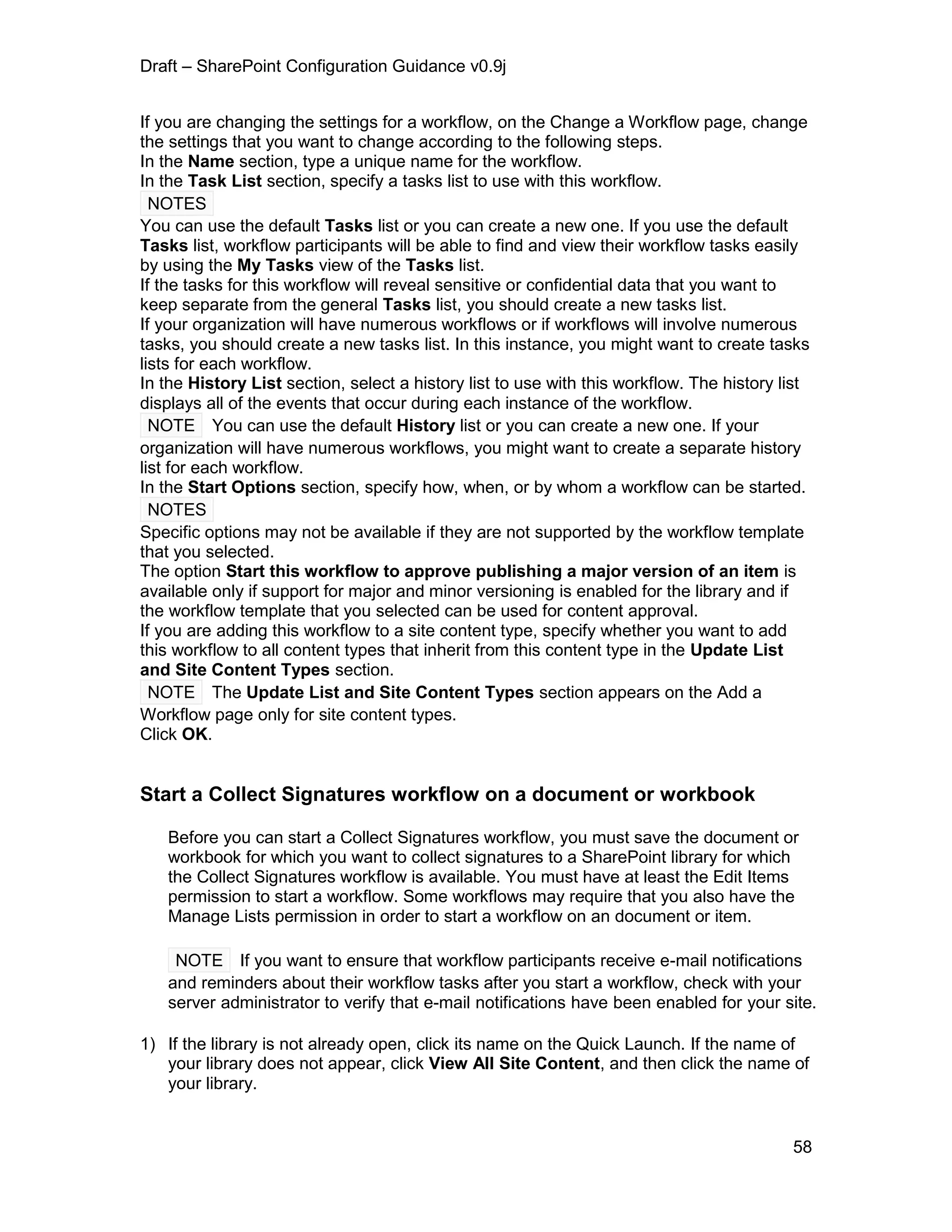 Draft – SharePoint Configuration Guidance v0.9j
58
If you are changing the settings for a workflow, on the Change a Workflow page, change
the settings that you want to change according to the following steps.
In the Name section, type a unique name for the workflow.
In the Task List section, specify a tasks list to use with this workflow.
NOTES
You can use the default Tasks list or you can create a new one. If you use the default
Tasks list, workflow participants will be able to find and view their workflow tasks easily
by using the My Tasks view of the Tasks list.
If the tasks for this workflow will reveal sensitive or confidential data that you want to
keep separate from the general Tasks list, you should create a new tasks list.
If your organization will have numerous workflows or if workflows will involve numerous
tasks, you should create a new tasks list. In this instance, you might want to create tasks
lists for each workflow.
In the History List section, select a history list to use with this workflow. The history list
displays all of the events that occur during each instance of the workflow.
NOTE You can use the default History list or you can create a new one. If your
organization will have numerous workflows, you might want to create a separate history
list for each workflow.
In the Start Options section, specify how, when, or by whom a workflow can be started.
NOTES
Specific options may not be available if they are not supported by the workflow template
that you selected.
The option Start this workflow to approve publishing a major version of an item is
available only if support for major and minor versioning is enabled for the library and if
the workflow template that you selected can be used for content approval.
If you are adding this workflow to a site content type, specify whether you want to add
this workflow to all content types that inherit from this content type in the Update List
and Site Content Types section.
NOTE The Update List and Site Content Types section appears on the Add a
Workflow page only for site content types.
Click OK.
Start a Collect Signatures workflow on a document or workbook
Before you can start a Collect Signatures workflow, you must save the document or
workbook for which you want to collect signatures to a SharePoint library for which
the Collect Signatures workflow is available. You must have at least the Edit Items
permission to start a workflow. Some workflows may require that you also have the
Manage Lists permission in order to start a workflow on an document or item.
NOTE If you want to ensure that workflow participants receive e-mail notifications
and reminders about their workflow tasks after you start a workflow, check with your
server administrator to verify that e-mail notifications have been enabled for your site.
1) If the library is not already open, click its name on the Quick Launch. If the name of
your library does not appear, click View All Site Content, and then click the name of
your library.
 