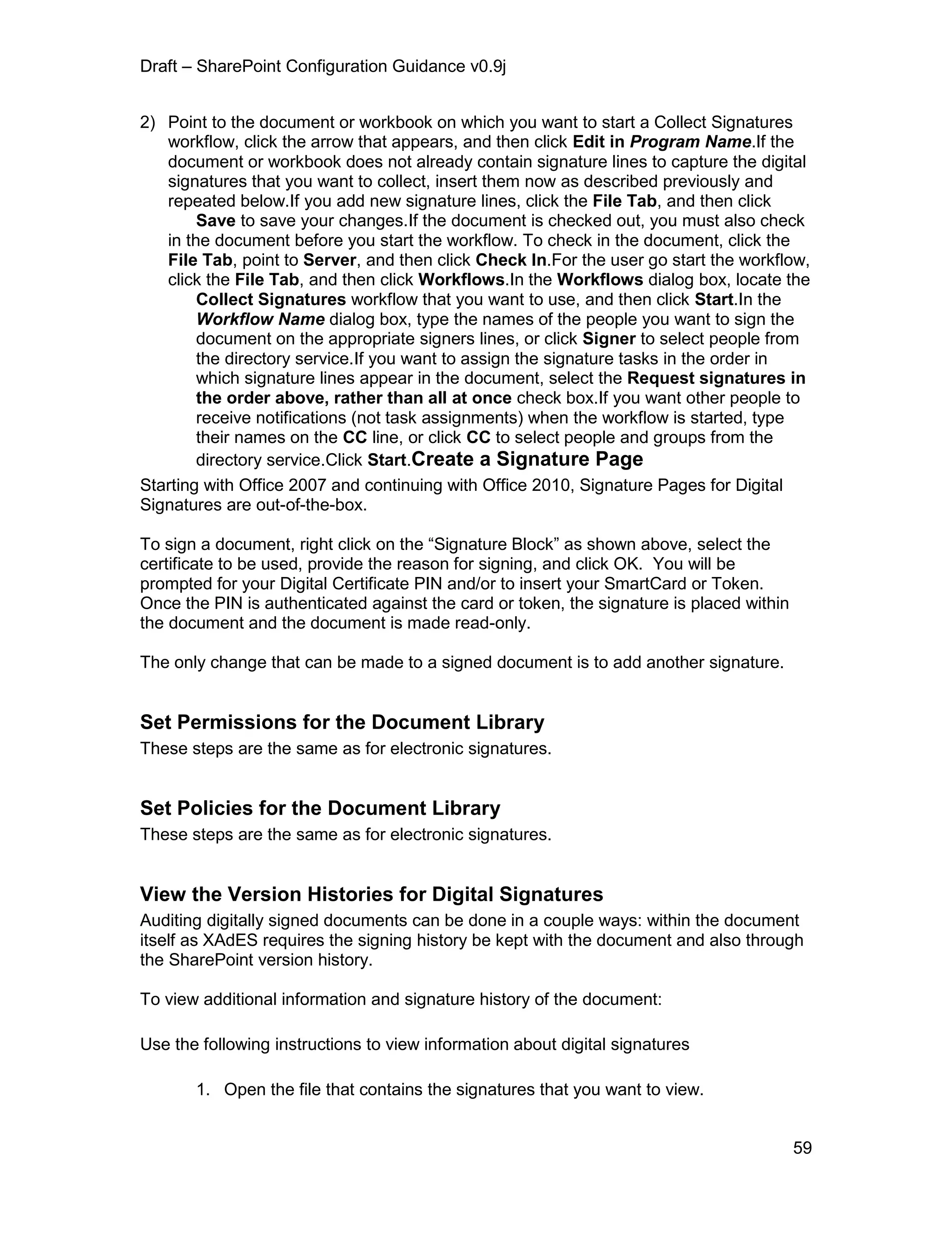 Draft – SharePoint Configuration Guidance v0.9j
59
2) Point to the document or workbook on which you want to start a Collect Signatures
workflow, click the arrow that appears, and then click Edit in Program Name.If the
document or workbook does not already contain signature lines to capture the digital
signatures that you want to collect, insert them now as described previously and
repeated below.If you add new signature lines, click the File Tab, and then click
Save to save your changes.If the document is checked out, you must also check
in the document before you start the workflow. To check in the document, click the
File Tab, point to Server, and then click Check In.For the user go start the workflow,
click the File Tab, and then click Workflows.In the Workflows dialog box, locate the
Collect Signatures workflow that you want to use, and then click Start.In the
Workflow Name dialog box, type the names of the people you want to sign the
document on the appropriate signers lines, or click Signer to select people from
the directory service.If you want to assign the signature tasks in the order in
which signature lines appear in the document, select the Request signatures in
the order above, rather than all at once check box.If you want other people to
receive notifications (not task assignments) when the workflow is started, type
their names on the CC line, or click CC to select people and groups from the
directory service.Click Start.Create a Signature Page
Starting with Office 2007 and continuing with Office 2010, Signature Pages for Digital
Signatures are out-of-the-box.
To sign a document, right click on the “Signature Block” as shown above, select the
certificate to be used, provide the reason for signing, and click OK. You will be
prompted for your Digital Certificate PIN and/or to insert your SmartCard or Token.
Once the PIN is authenticated against the card or token, the signature is placed within
the document and the document is made read-only.
The only change that can be made to a signed document is to add another signature.
Set Permissions for the Document Library
These steps are the same as for electronic signatures.
Set Policies for the Document Library
These steps are the same as for electronic signatures.
View the Version Histories for Digital Signatures
Auditing digitally signed documents can be done in a couple ways: within the document
itself as XAdES requires the signing history be kept with the document and also through
the SharePoint version history.
To view additional information and signature history of the document:
Use the following instructions to view information about digital signatures
1. Open the file that contains the signatures that you want to view.
 