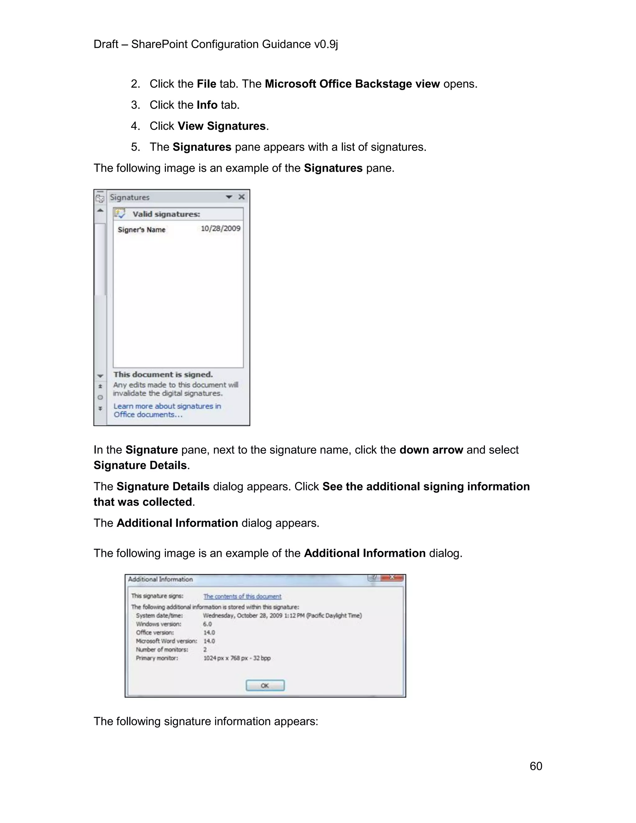 Draft – SharePoint Configuration Guidance v0.9j
60
2. Click the File tab. The Microsoft Office Backstage view opens.
3. Click the Info tab.
4. Click View Signatures.
5. The Signatures pane appears with a list of signatures.
The following image is an example of the Signatures pane.
In the Signature pane, next to the signature name, click the down arrow and select
Signature Details.
The Signature Details dialog appears. Click See the additional signing information
that was collected.
The Additional Information dialog appears.
The following image is an example of the Additional Information dialog.
The following signature information appears:
 