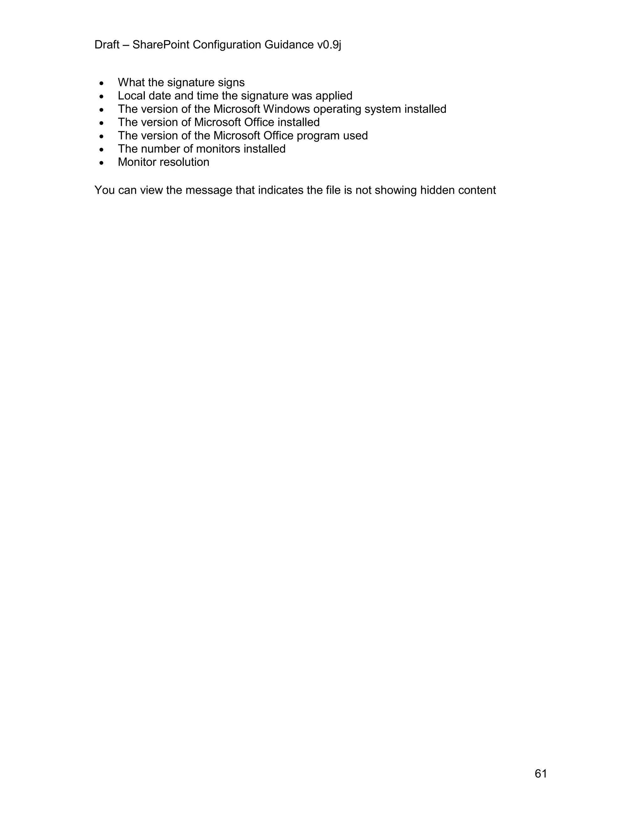 Draft – SharePoint Configuration Guidance v0.9j
61
 What the signature signs
 Local date and time the signature was applied
 The version of the Microsoft Windows operating system installed
 The version of Microsoft Office installed
 The version of the Microsoft Office program used
 The number of monitors installed
 Monitor resolution
You can view the message that indicates the file is not showing hidden content
 