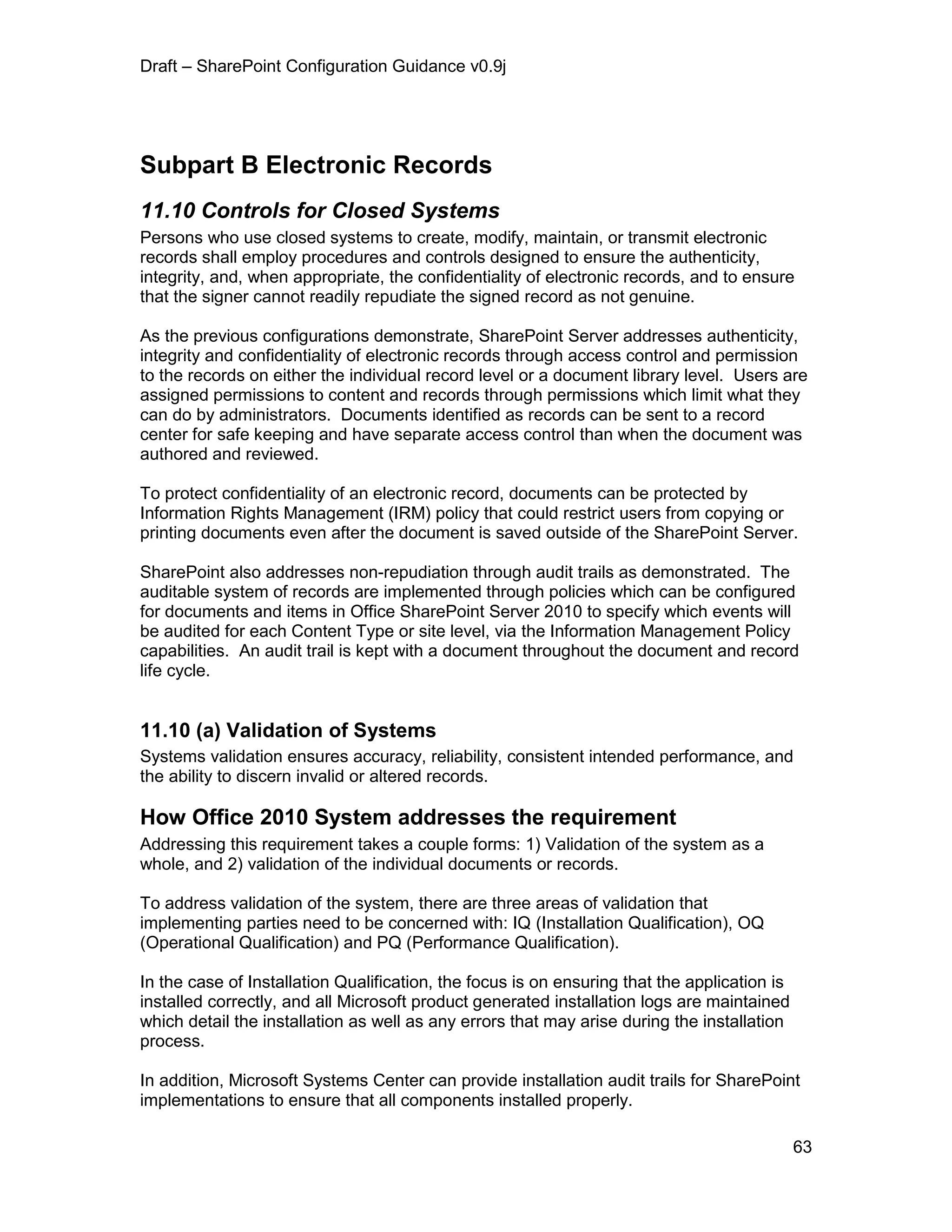 Draft – SharePoint Configuration Guidance v0.9j
63
Subpart B Electronic Records
11.10 Controls for Closed Systems
Persons who use closed systems to create, modify, maintain, or transmit electronic
records shall employ procedures and controls designed to ensure the authenticity,
integrity, and, when appropriate, the confidentiality of electronic records, and to ensure
that the signer cannot readily repudiate the signed record as not genuine.
As the previous configurations demonstrate, SharePoint Server addresses authenticity,
integrity and confidentiality of electronic records through access control and permission
to the records on either the individual record level or a document library level. Users are
assigned permissions to content and records through permissions which limit what they
can do by administrators. Documents identified as records can be sent to a record
center for safe keeping and have separate access control than when the document was
authored and reviewed.
To protect confidentiality of an electronic record, documents can be protected by
Information Rights Management (IRM) policy that could restrict users from copying or
printing documents even after the document is saved outside of the SharePoint Server.
SharePoint also addresses non-repudiation through audit trails as demonstrated. The
auditable system of records are implemented through policies which can be configured
for documents and items in Office SharePoint Server 2010 to specify which events will
be audited for each Content Type or site level, via the Information Management Policy
capabilities. An audit trail is kept with a document throughout the document and record
life cycle.
11.10 (a) Validation of Systems
Systems validation ensures accuracy, reliability, consistent intended performance, and
the ability to discern invalid or altered records.
How Office 2010 System addresses the requirement
Addressing this requirement takes a couple forms: 1) Validation of the system as a
whole, and 2) validation of the individual documents or records.
To address validation of the system, there are three areas of validation that
implementing parties need to be concerned with: IQ (Installation Qualification), OQ
(Operational Qualification) and PQ (Performance Qualification).
In the case of Installation Qualification, the focus is on ensuring that the application is
installed correctly, and all Microsoft product generated installation logs are maintained
which detail the installation as well as any errors that may arise during the installation
process.
In addition, Microsoft Systems Center can provide installation audit trails for SharePoint
implementations to ensure that all components installed properly.
 