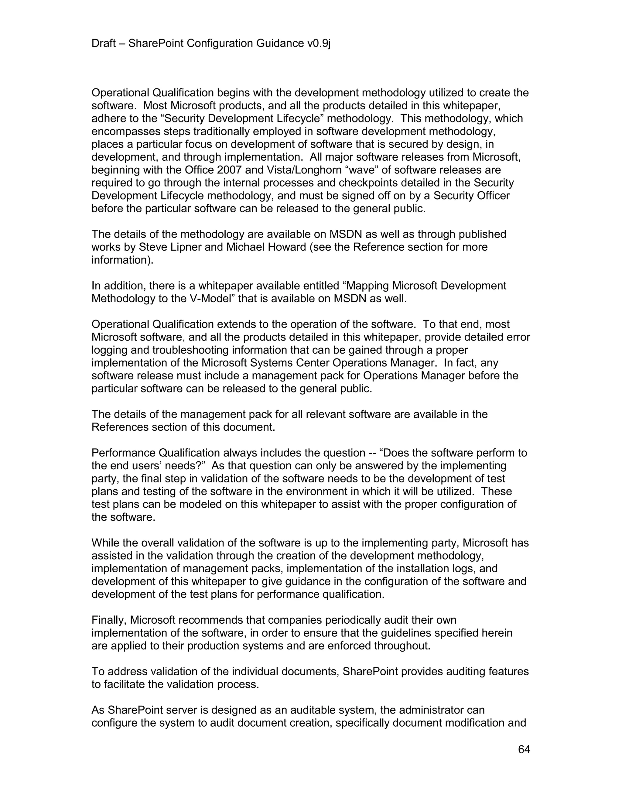 Draft – SharePoint Configuration Guidance v0.9j
64
Operational Qualification begins with the development methodology utilized to create the
software. Most Microsoft products, and all the products detailed in this whitepaper,
adhere to the “Security Development Lifecycle” methodology. This methodology, which
encompasses steps traditionally employed in software development methodology,
places a particular focus on development of software that is secured by design, in
development, and through implementation. All major software releases from Microsoft,
beginning with the Office 2007 and Vista/Longhorn “wave” of software releases are
required to go through the internal processes and checkpoints detailed in the Security
Development Lifecycle methodology, and must be signed off on by a Security Officer
before the particular software can be released to the general public.
The details of the methodology are available on MSDN as well as through published
works by Steve Lipner and Michael Howard (see the Reference section for more
information).
In addition, there is a whitepaper available entitled “Mapping Microsoft Development
Methodology to the V-Model” that is available on MSDN as well.
Operational Qualification extends to the operation of the software. To that end, most
Microsoft software, and all the products detailed in this whitepaper, provide detailed error
logging and troubleshooting information that can be gained through a proper
implementation of the Microsoft Systems Center Operations Manager. In fact, any
software release must include a management pack for Operations Manager before the
particular software can be released to the general public.
The details of the management pack for all relevant software are available in the
References section of this document.
Performance Qualification always includes the question -- “Does the software perform to
the end users’ needs?” As that question can only be answered by the implementing
party, the final step in validation of the software needs to be the development of test
plans and testing of the software in the environment in which it will be utilized. These
test plans can be modeled on this whitepaper to assist with the proper configuration of
the software.
While the overall validation of the software is up to the implementing party, Microsoft has
assisted in the validation through the creation of the development methodology,
implementation of management packs, implementation of the installation logs, and
development of this whitepaper to give guidance in the configuration of the software and
development of the test plans for performance qualification.
Finally, Microsoft recommends that companies periodically audit their own
implementation of the software, in order to ensure that the guidelines specified herein
are applied to their production systems and are enforced throughout.
To address validation of the individual documents, SharePoint provides auditing features
to facilitate the validation process.
As SharePoint server is designed as an auditable system, the administrator can
configure the system to audit document creation, specifically document modification and
 
