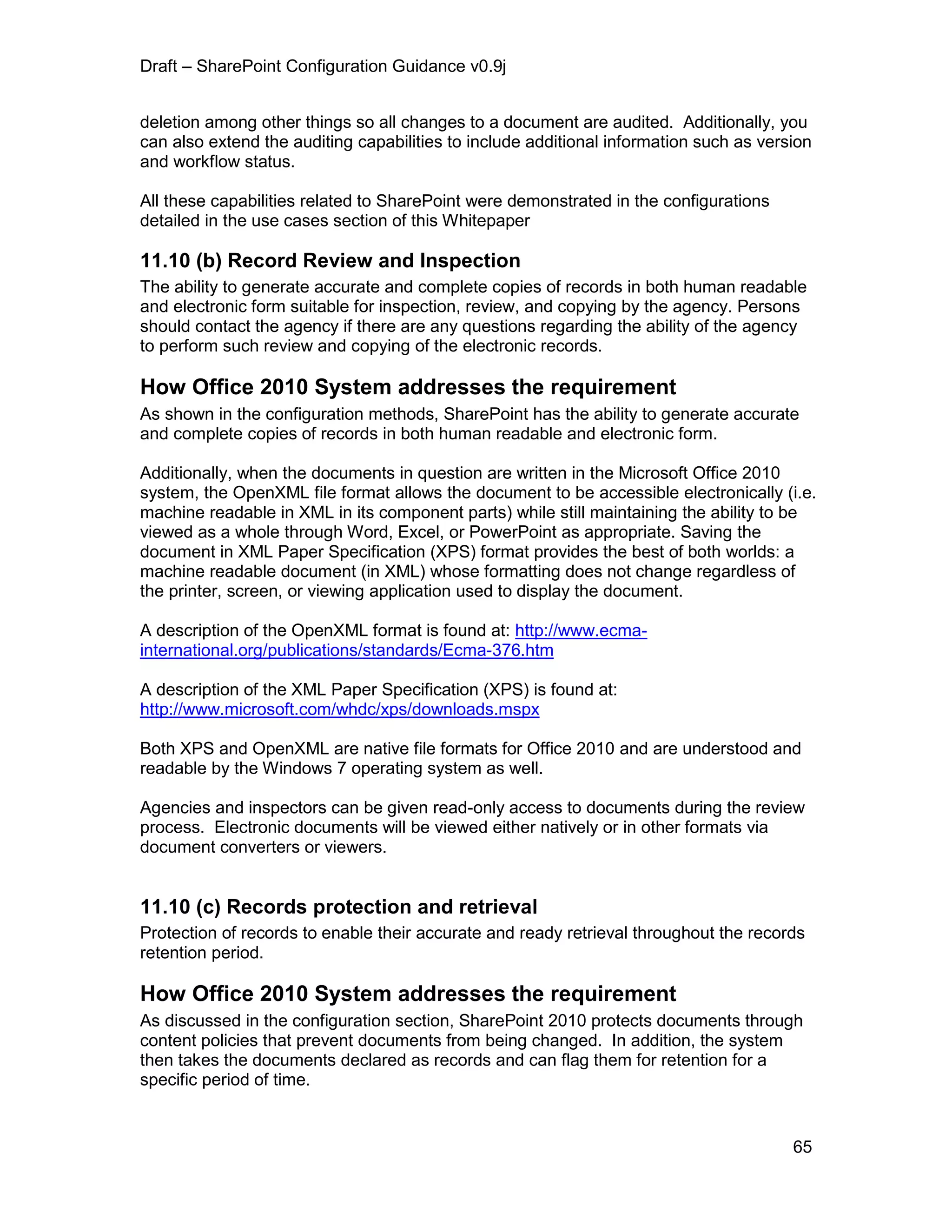 Draft – SharePoint Configuration Guidance v0.9j
65
deletion among other things so all changes to a document are audited. Additionally, you
can also extend the auditing capabilities to include additional information such as version
and workflow status.
All these capabilities related to SharePoint were demonstrated in the configurations
detailed in the use cases section of this Whitepaper
11.10 (b) Record Review and Inspection
The ability to generate accurate and complete copies of records in both human readable
and electronic form suitable for inspection, review, and copying by the agency. Persons
should contact the agency if there are any questions regarding the ability of the agency
to perform such review and copying of the electronic records.
How Office 2010 System addresses the requirement
As shown in the configuration methods, SharePoint has the ability to generate accurate
and complete copies of records in both human readable and electronic form.
Additionally, when the documents in question are written in the Microsoft Office 2010
system, the OpenXML file format allows the document to be accessible electronically (i.e.
machine readable in XML in its component parts) while still maintaining the ability to be
viewed as a whole through Word, Excel, or PowerPoint as appropriate. Saving the
document in XML Paper Specification (XPS) format provides the best of both worlds: a
machine readable document (in XML) whose formatting does not change regardless of
the printer, screen, or viewing application used to display the document.
A description of the OpenXML format is found at: http://www.ecma-
international.org/publications/standards/Ecma-376.htm
A description of the XML Paper Specification (XPS) is found at:
http://www.microsoft.com/whdc/xps/downloads.mspx
Both XPS and OpenXML are native file formats for Office 2010 and are understood and
readable by the Windows 7 operating system as well.
Agencies and inspectors can be given read-only access to documents during the review
process. Electronic documents will be viewed either natively or in other formats via
document converters or viewers.
11.10 (c) Records protection and retrieval
Protection of records to enable their accurate and ready retrieval throughout the records
retention period.
How Office 2010 System addresses the requirement
As discussed in the configuration section, SharePoint 2010 protects documents through
content policies that prevent documents from being changed. In addition, the system
then takes the documents declared as records and can flag them for retention for a
specific period of time.
 